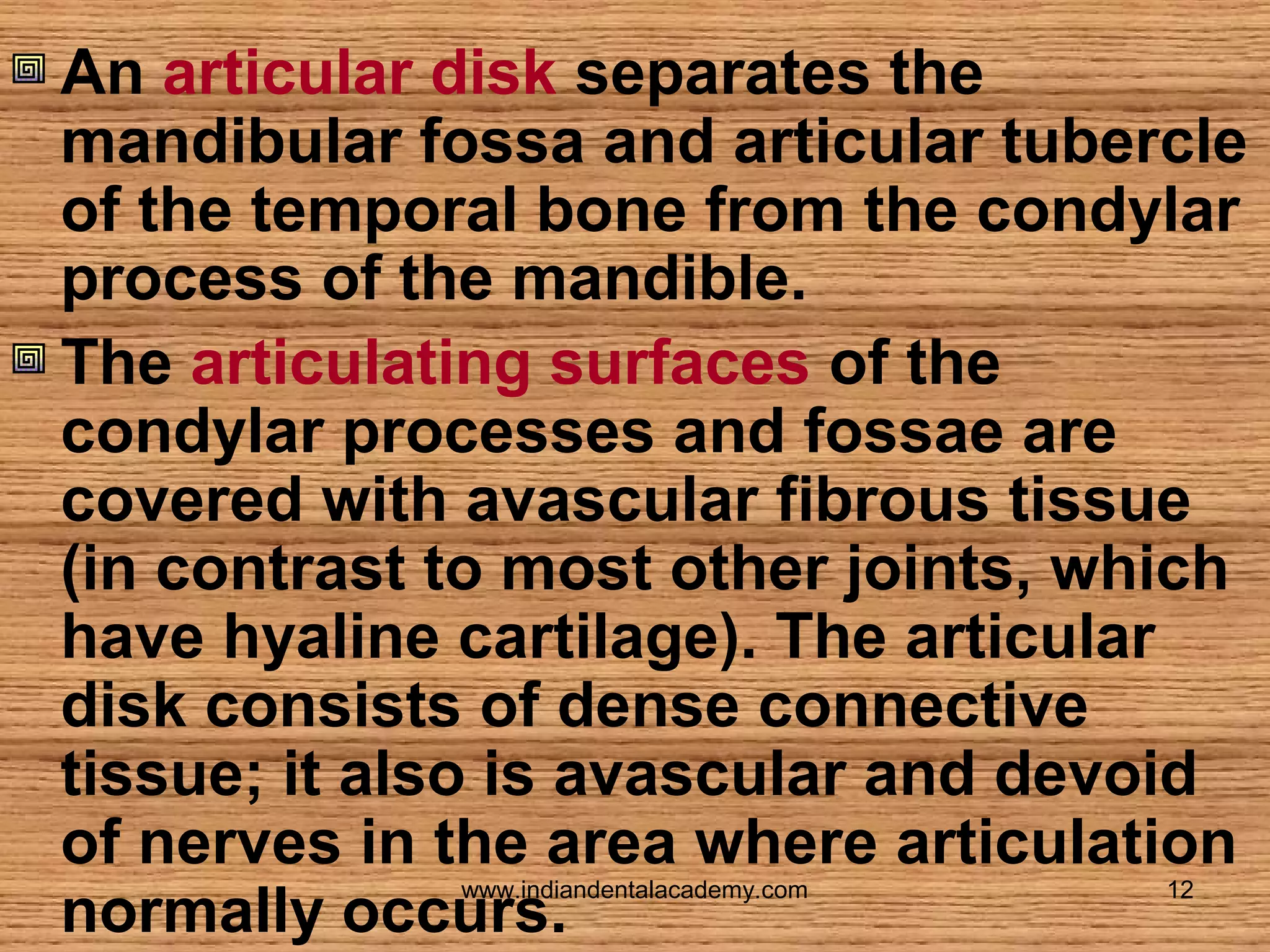 An articular disk separates the
mandibular fossa and articular tubercle
of the temporal bone from the condylar
process of the mandible.
The articulating surfaces of the
condylar processes and fossae are
covered with avascular fibrous tissue
(in contrast to most other joints, which
have hyaline cartilage). The articular
disk consists of dense connective
tissue; it also is avascular and devoid
of nerves in the area where articulation
normally occurs.
www.indiandentalacademy.com

12

 