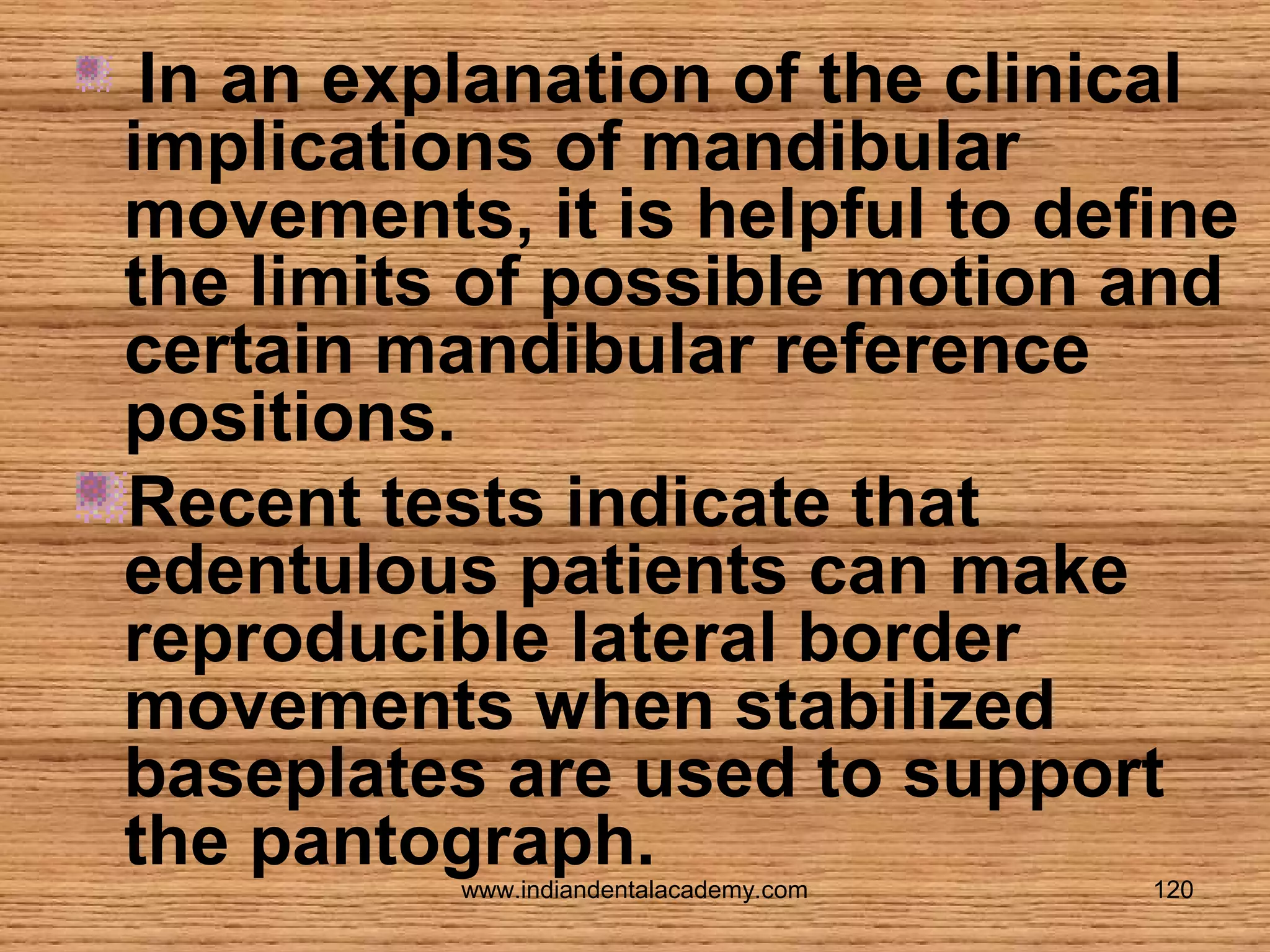 In an explanation of the clinical
implications of mandibular
movements, it is helpful to define
the limits of possible motion and
certain mandibular reference
positions.
Recent tests indicate that
edentulous patients can make
reproducible lateral border
movements when stabilized
baseplates are used to support
the pantograph.
www.indiandentalacademy.com

120

 