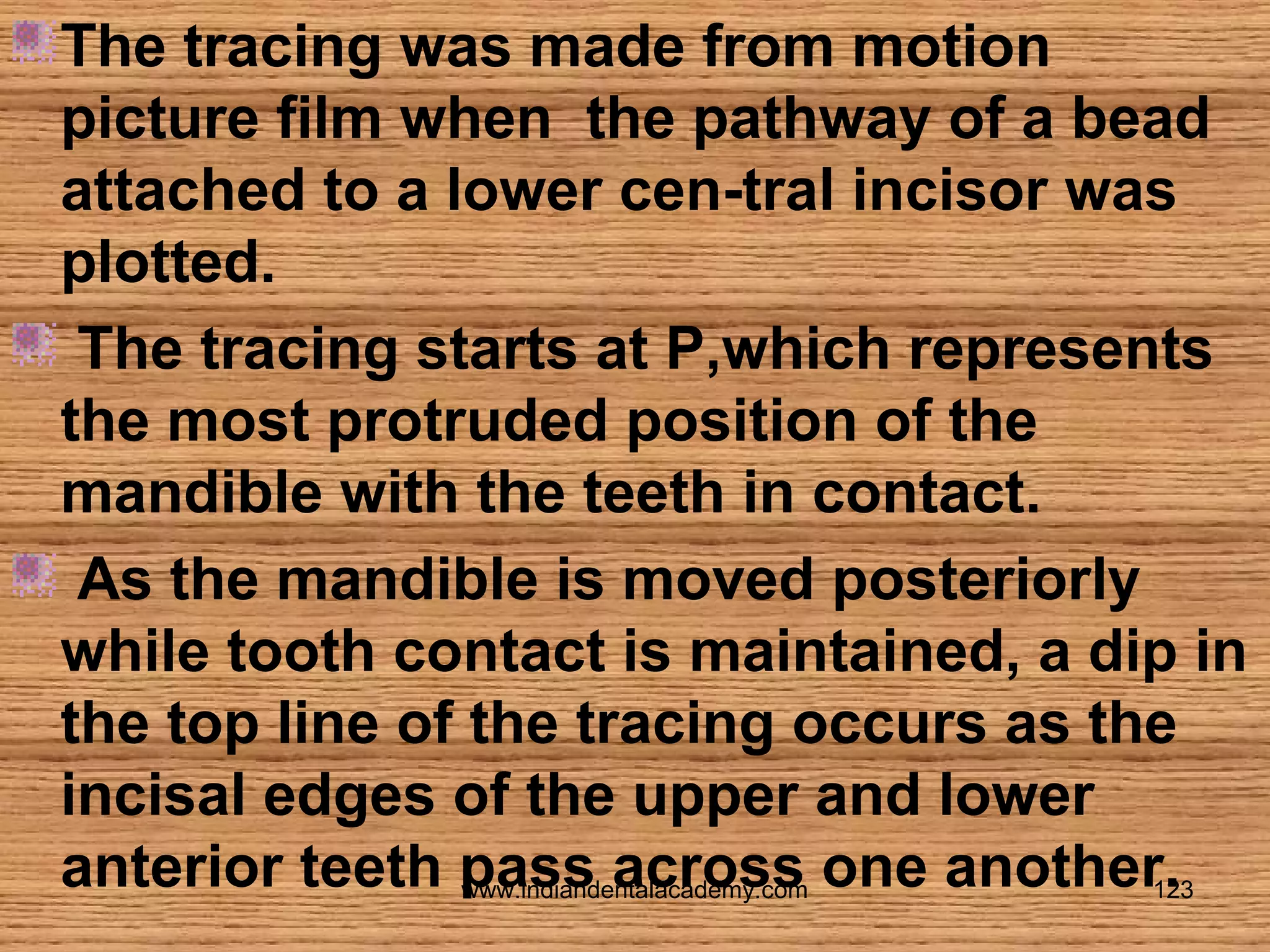 The tracing was made from motion
picture film when the pathway of a bead
attached to a lower cen-tral incisor was
plotted.
The tracing starts at P,which represents
the most protruded position of the
mandible with the teeth in contact.
As the mandible is moved posteriorly
while tooth contact is maintained, a dip in
the top line of the tracing occurs as the
incisal edges of the upper and lower
anterior teeth pass across one another.
www.indiandentalacademy.com
123

 