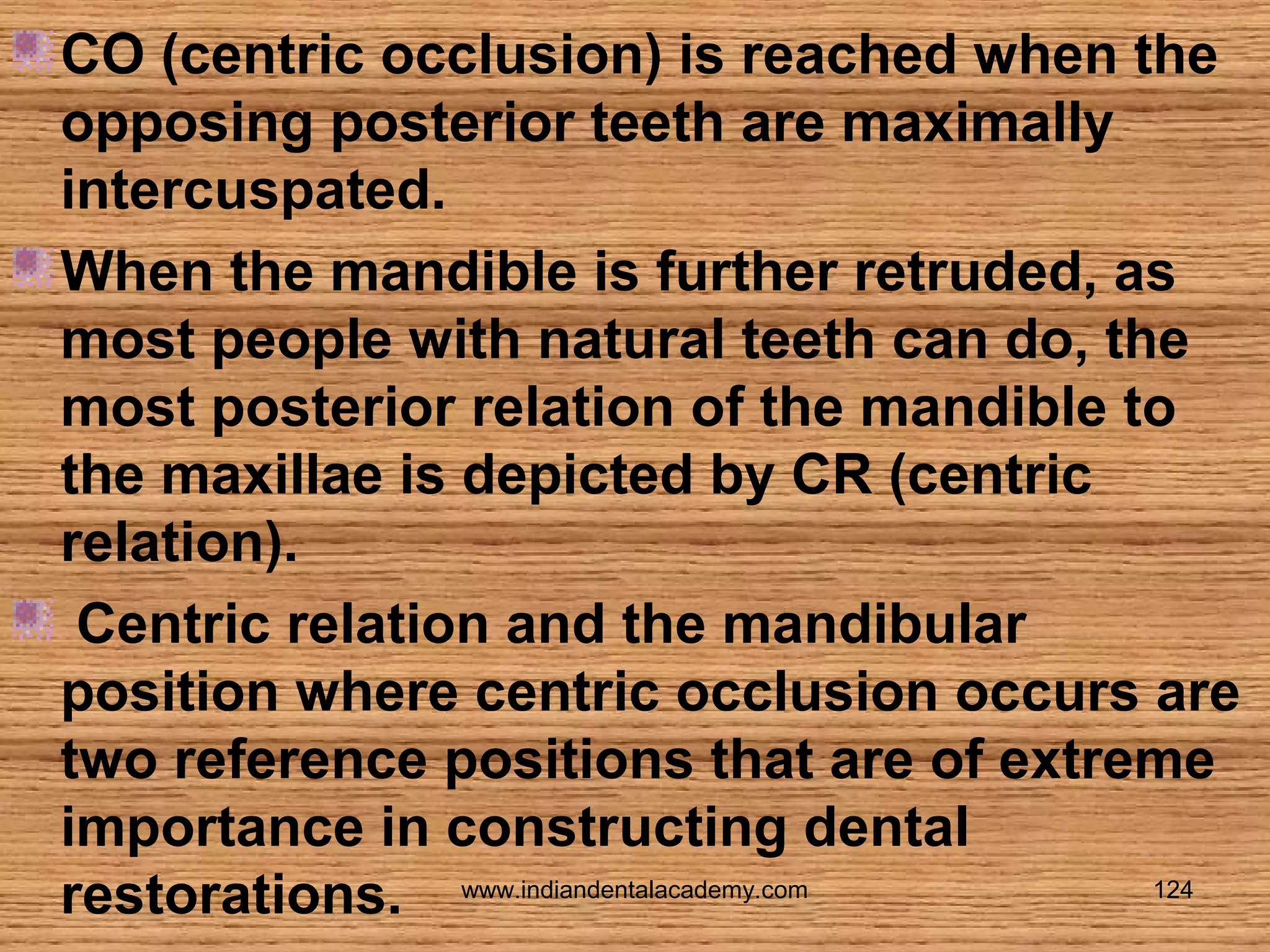 CO (centric occlusion) is reached when the
opposing posterior teeth are maximally
intercuspated.
When the mandible is further retruded, as
most people with natural teeth can do, the
most posterior relation of the mandible to
the maxillae is depicted by CR (centric
relation).
Centric relation and the mandibular
position where centric occlusion occurs are
two reference positions that are of extreme
importance in constructing dental
124
restorations. www.indiandentalacademy.com

 