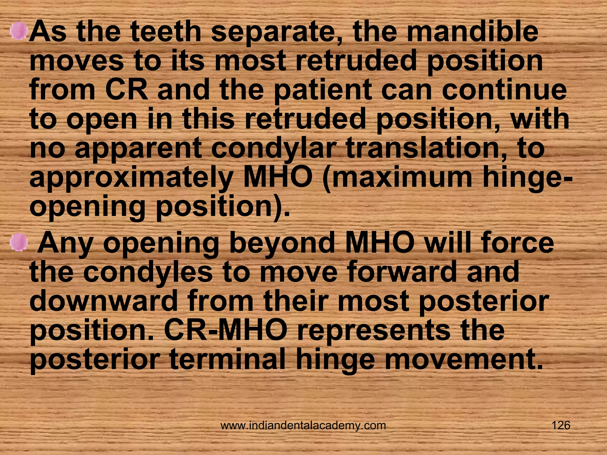 As the teeth separate, the mandible
moves to its most retruded position
from CR and the patient can continue
to open in this retruded position, with
no apparent condylar translation, to
approximately MHO (maximum hingeopening position).
Any opening beyond MHO will force
the condyles to move forward and
downward from their most posterior
position. CR-MHO represents the
posterior terminal hinge movement.
www.indiandentalacademy.com

126

 