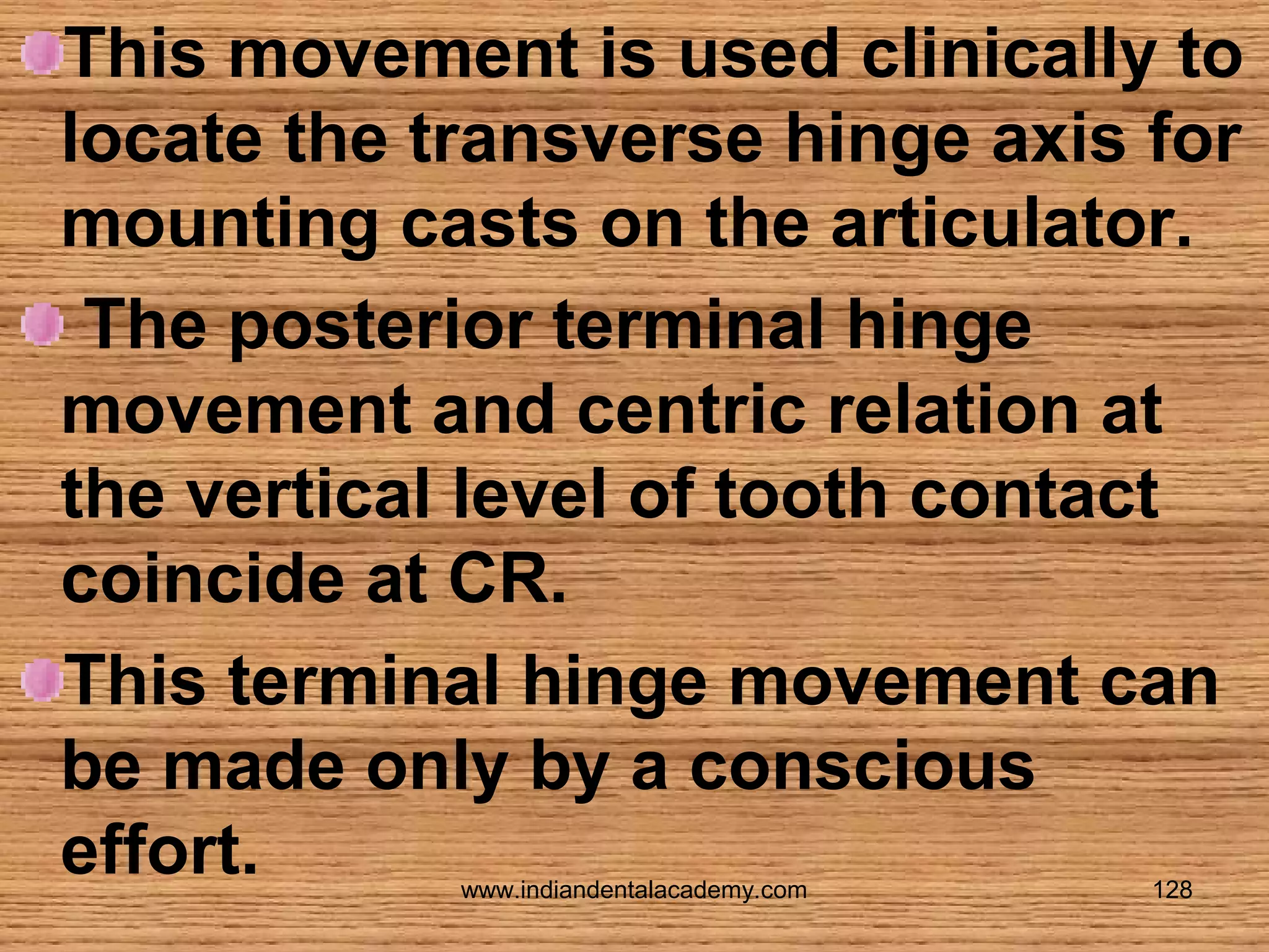 This movement is used clinically to
locate the transverse hinge axis for
mounting casts on the articulator.
The posterior terminal hinge
movement and centric relation at
the vertical level of tooth contact
coincide at CR.
This terminal hinge movement can
be made only by a conscious
effort.
www.indiandentalacademy.com

128

 