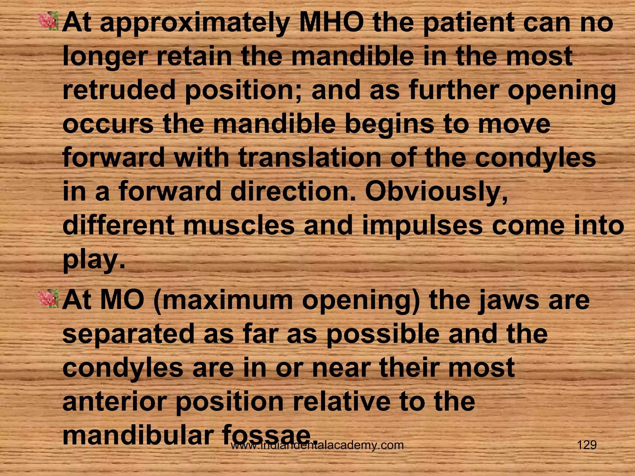 At approximately MHO the patient can no
longer retain the mandible in the most
retruded position; and as further opening
occurs the mandible begins to move
forward with translation of the condyles
in a forward direction. Obviously,
different muscles and impulses come into
play.
At MO (maximum opening) the jaws are
separated as far as possible and the
condyles are in or near their most
anterior position relative to the
mandibular fossae.
www.indiandentalacademy.com
129

 