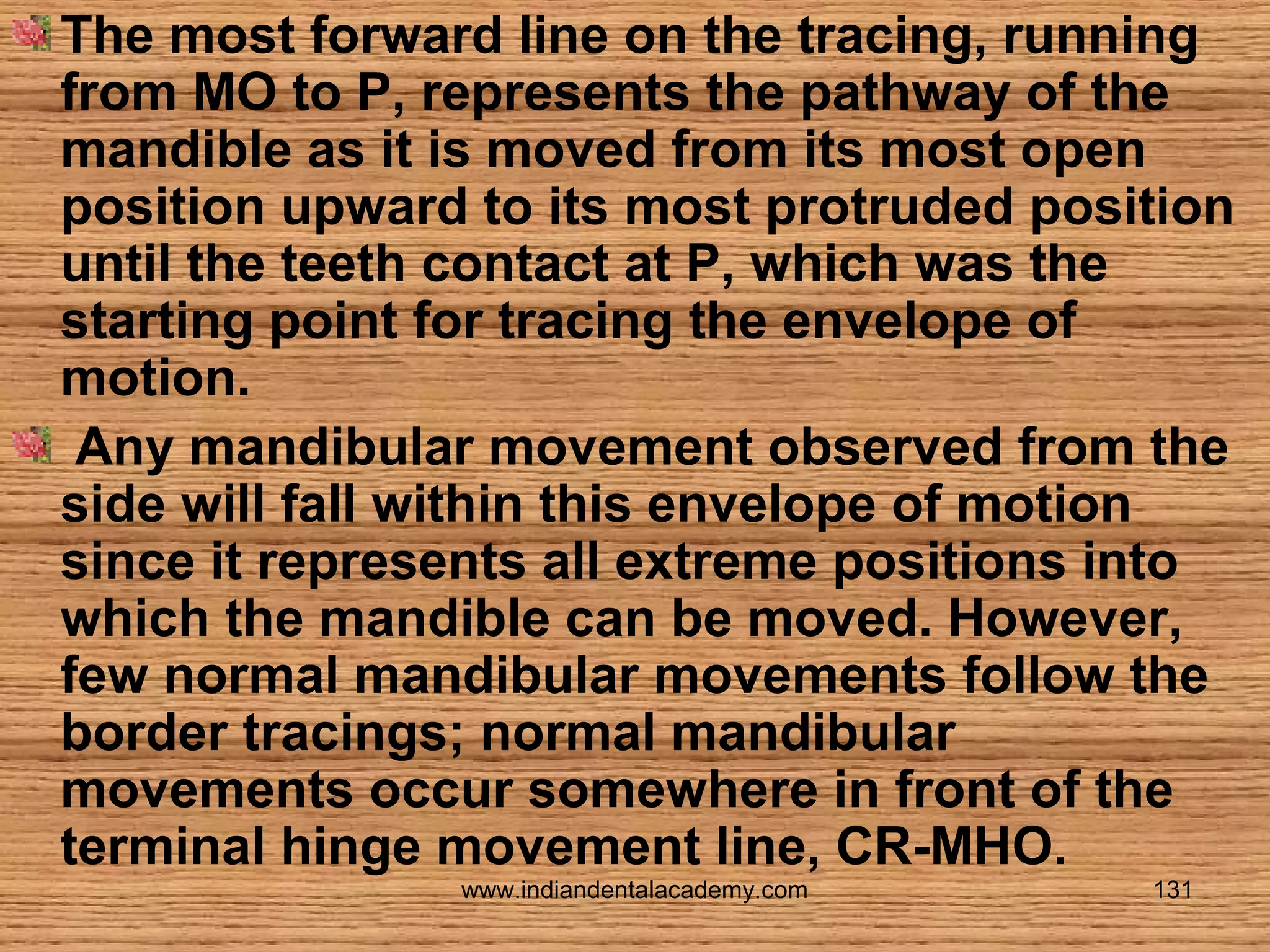 The most forward line on the tracing, running
from MO to P, represents the pathway of the
mandible as it is moved from its most open
position upward to its most protruded position
until the teeth contact at P, which was the
starting point for tracing the envelope of
motion.
Any mandibular movement observed from the
side will fall within this envelope of motion
since it represents all extreme positions into
which the mandible can be moved. However,
few normal mandibular movements follow the
border tracings; normal mandibular
movements occur somewhere in front of the
terminal hinge movement line, CR-MHO.
www.indiandentalacademy.com

131

 