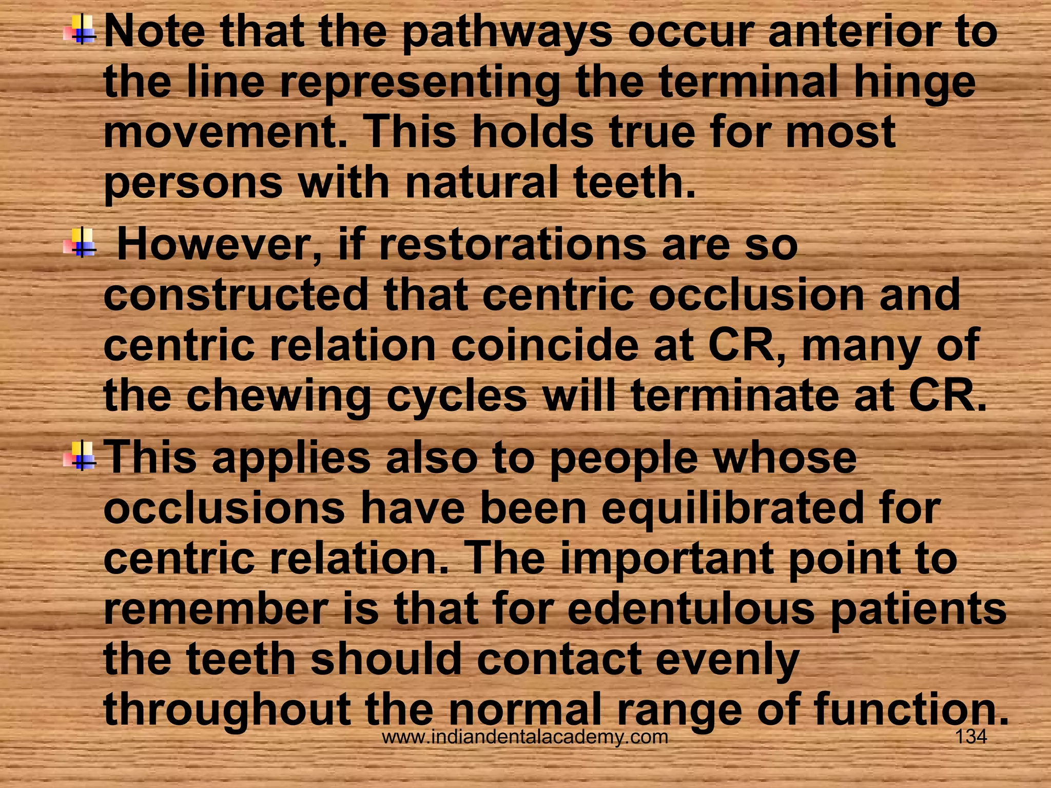 Note that the pathways occur anterior to
the line representing the terminal hinge
movement. This holds true for most
persons with natural teeth.
However, if restorations are so
constructed that centric occlusion and
centric relation coincide at CR, many of
the chewing cycles will terminate at CR.
This applies also to people whose
occlusions have been equilibrated for
centric relation. The important point to
remember is that for edentulous patients
the teeth should contact evenly
throughout the normal range of function.
www.indiandentalacademy.com
134

 