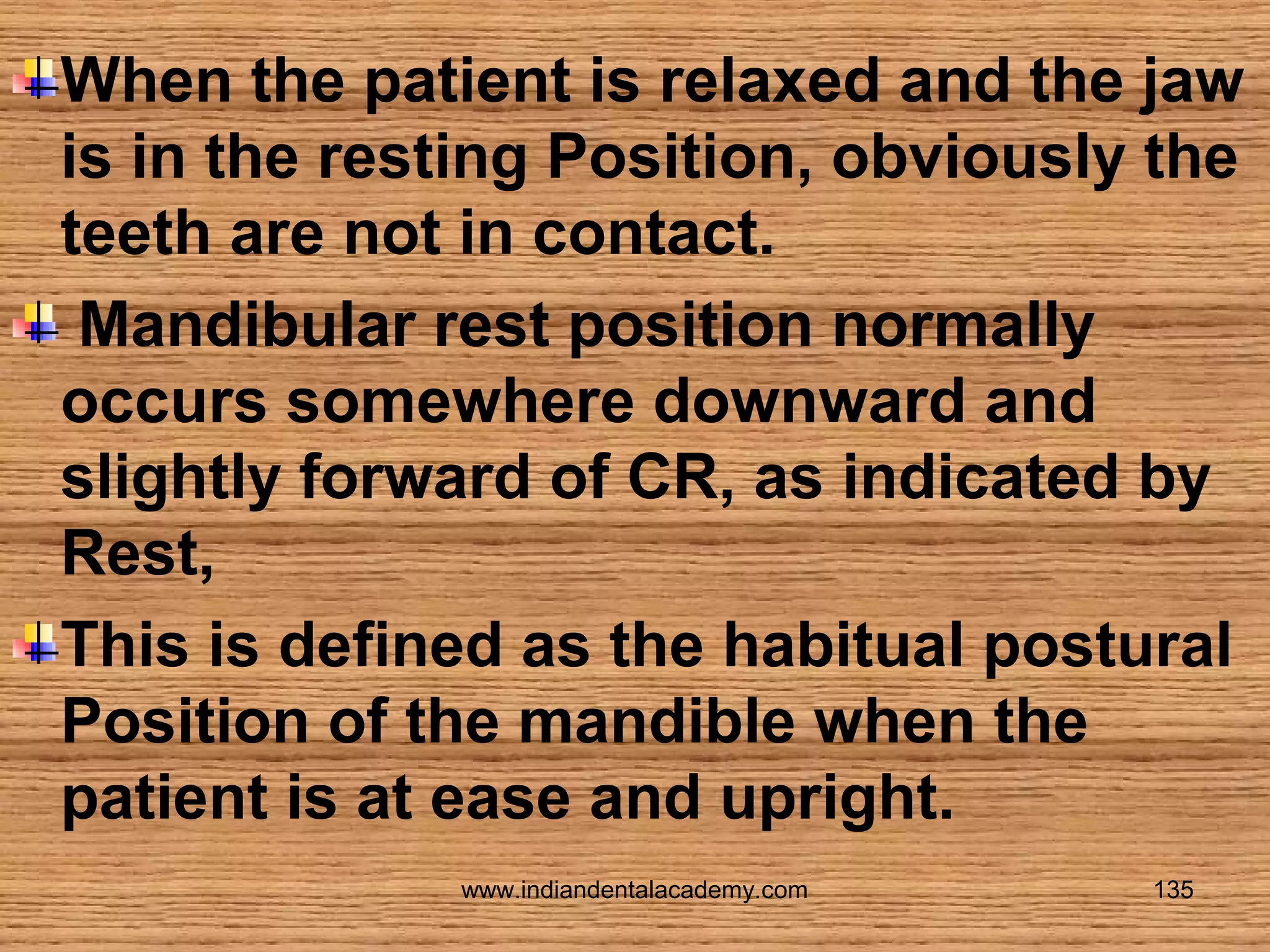 When the patient is relaxed and the jaw
is in the resting Position, obviously the
teeth are not in contact.
Mandibular rest position normally
occurs somewhere downward and
slightly forward of CR, as indicated by
Rest,
This is defined as the habitual postural
Position of the mandible when the
patient is at ease and upright.
www.indiandentalacademy.com

135

 