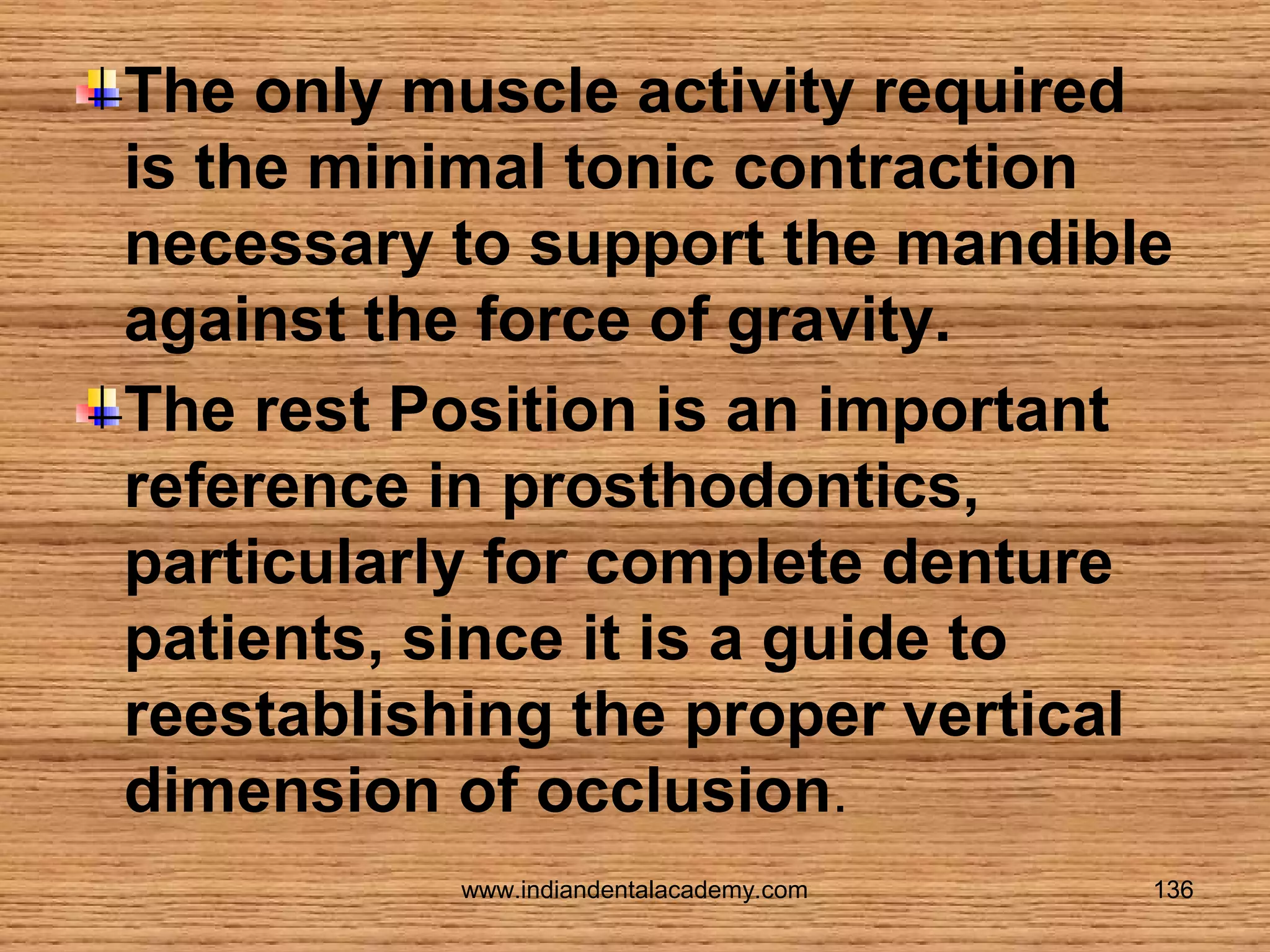 The only muscle activity required
is the minimal tonic contraction
necessary to support the mandible
against the force of gravity.
The rest Position is an important
reference in prosthodontics,
particularly for complete denture
patients, since it is a guide to
reestablishing the proper vertical
dimension of occlusion.
www.indiandentalacademy.com

136

 