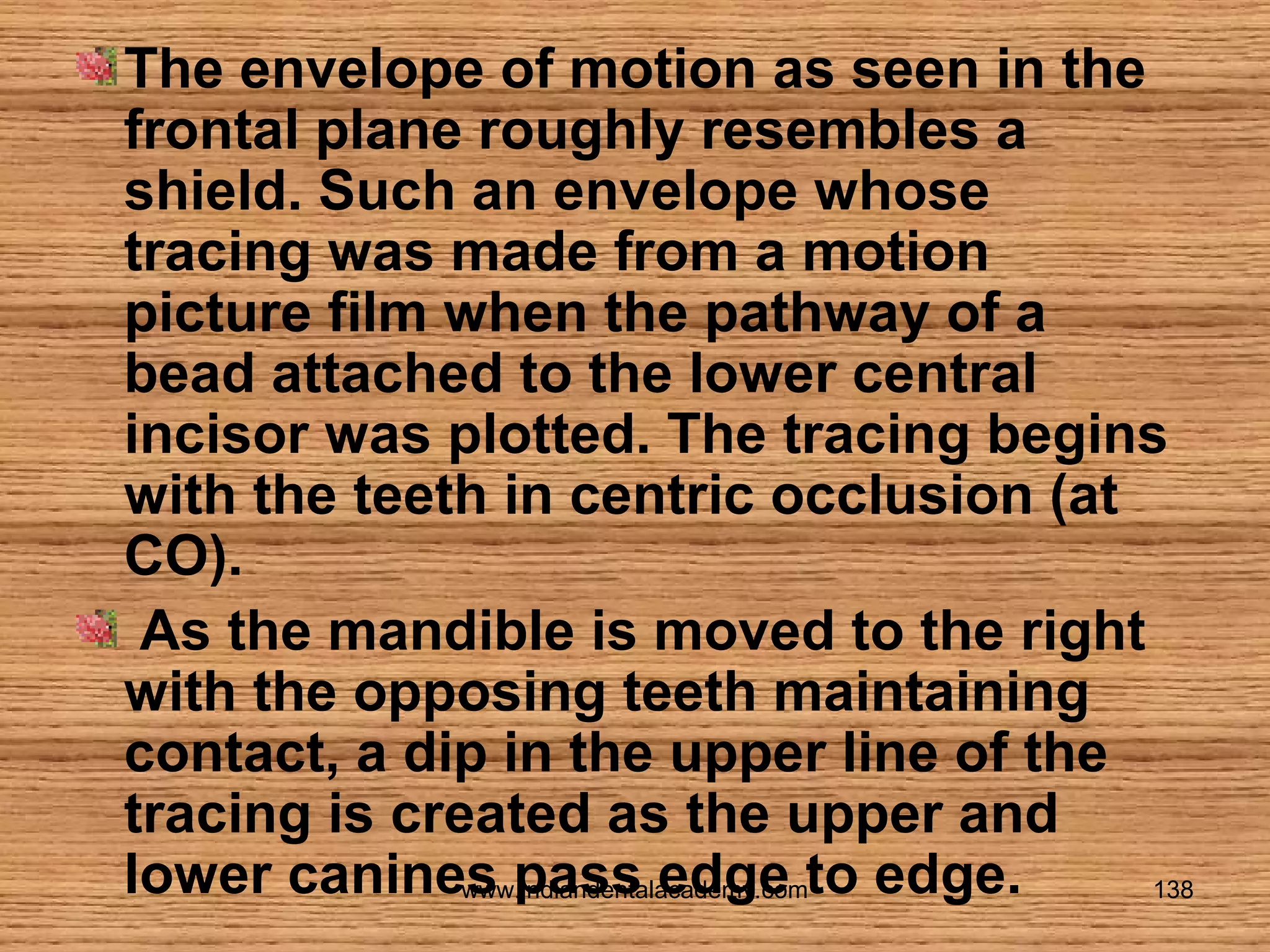 The envelope of motion as seen in the
frontal plane roughly resembles a
shield. Such an envelope whose
tracing was made from a motion
picture film when the pathway of a
bead attached to the lower central
incisor was plotted. The tracing begins
with the teeth in centric occlusion (at
CO).
As the mandible is moved to the right
with the opposing teeth maintaining
contact, a dip in the upper line of the
tracing is created as the upper and
lower canines pass edge to edge.
www.indiandentalacademy.com
138

 