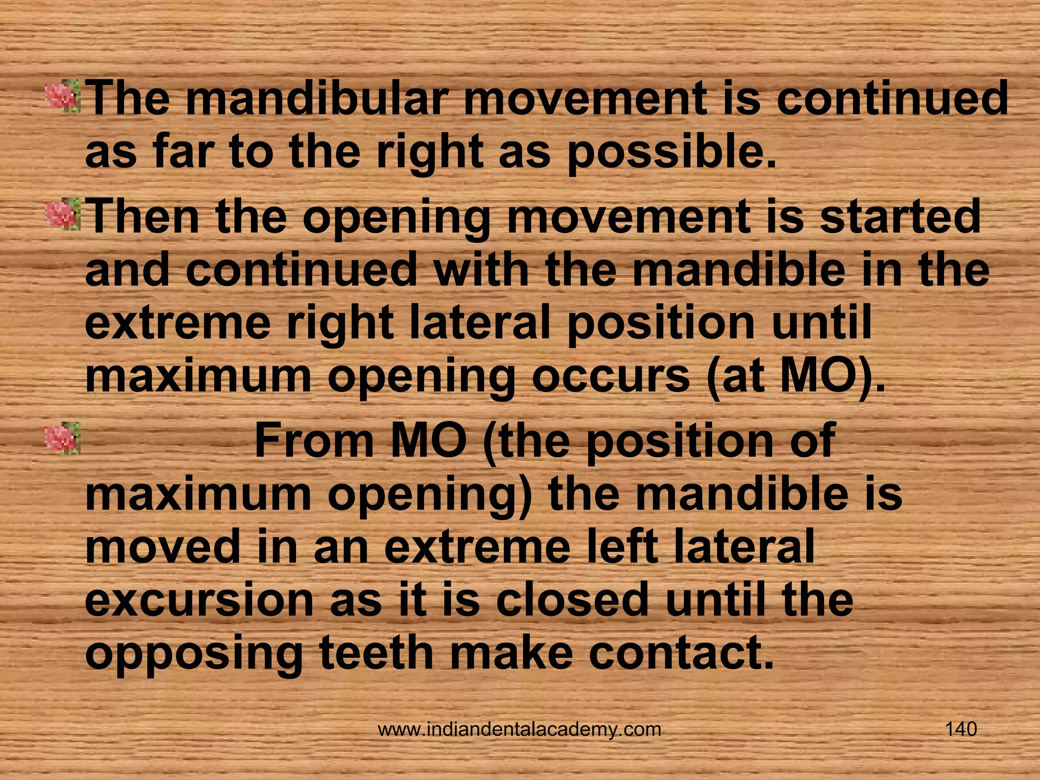 The mandibular movement is continued
as far to the right as possible.
Then the opening movement is started
and continued with the mandible in the
extreme right lateral position until
maximum opening occurs (at MO).
From MO (the position of
maximum opening) the mandible is
moved in an extreme left lateral
excursion as it is closed until the
opposing teeth make contact.
www.indiandentalacademy.com

140

 