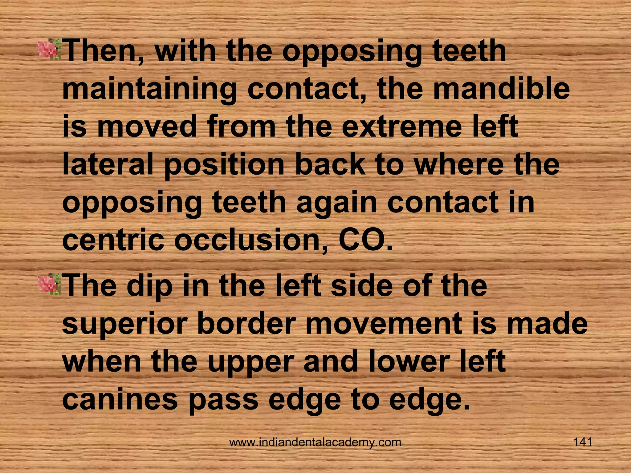 Then, with the opposing teeth
maintaining contact, the mandible
is moved from the extreme left
lateral position back to where the
opposing teeth again contact in
centric occlusion, CO.
The dip in the left side of the
superior border movement is made
when the upper and lower left
canines pass edge to edge.
www.indiandentalacademy.com

141

 