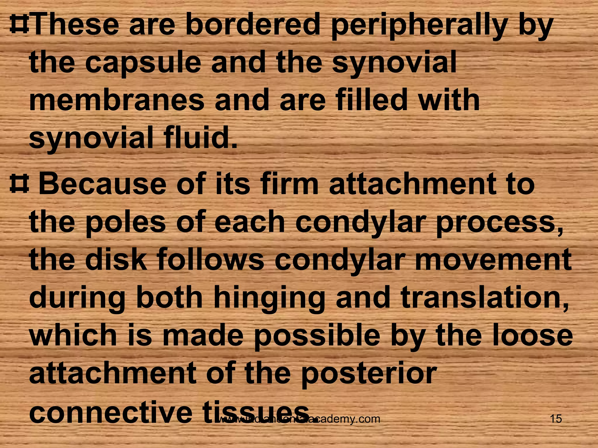 These are bordered peripherally by
the capsule and the synovial
membranes and are filled with
synovial fluid.
Because of its firm attachment to
the poles of each condylar process,
the disk follows condylar movement
during both hinging and translation,
which is made possible by the loose
attachment of the posterior
connective tissues.
www.indiandentalacademy.com

15

 