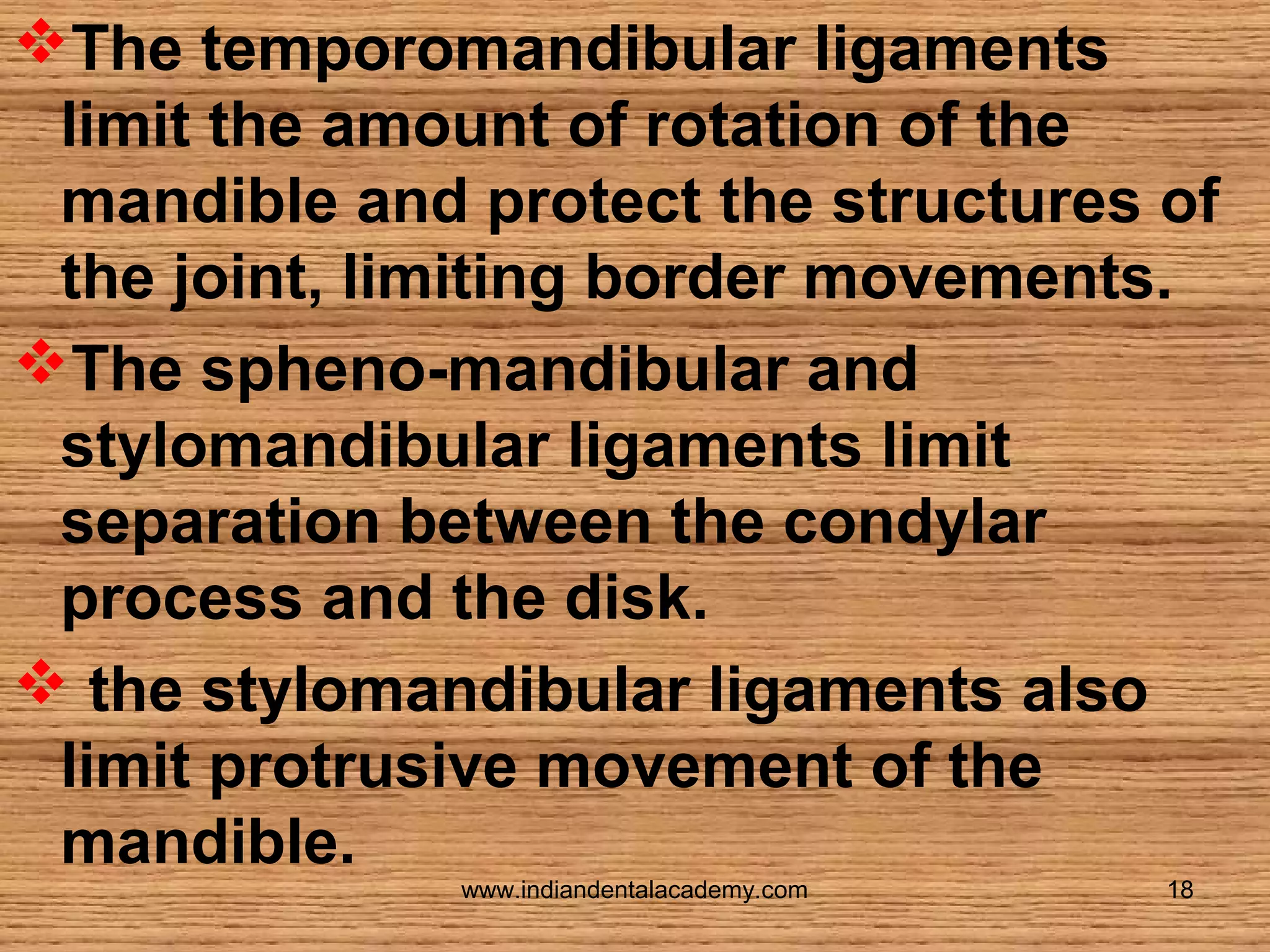 The temporomandibular ligaments
limit the amount of rotation of the
mandible and protect the structures of
the joint, limiting border movements.
The spheno-mandibular and
stylomandibular ligaments limit
separation between the condylar
process and the disk.
 the stylomandibular ligaments also
limit protrusive movement of the
mandible.
www.indiandentalacademy.com

18

 