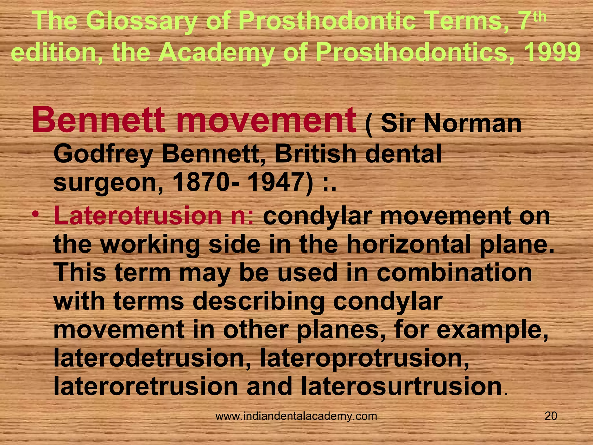 The Glossary of Prosthodontic Terms, 7 th
edition, the Academy of Prosthodontics, 1999

Bennett movement ( Sir Norman

Godfrey Bennett, British dental
surgeon, 1870- 1947) :.
• Laterotrusion n: condylar movement on
the working side in the horizontal plane.
This term may be used in combination
with terms describing condylar
movement in other planes, for example,
laterodetrusion, lateroprotrusion,
lateroretrusion and laterosurtrusion.
www.indiandentalacademy.com

20

 
