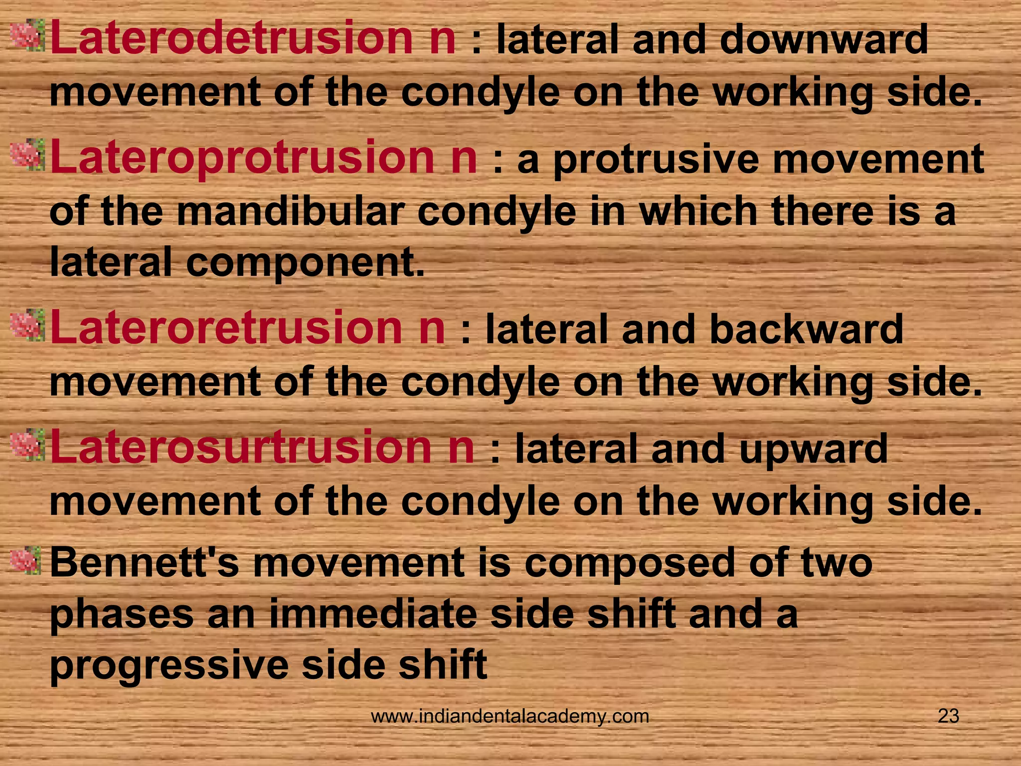 Laterodetrusion n : lateral and downward
movement of the condyle on the working side.

Lateroprotrusion n : a protrusive movement
of the mandibular condyle in which there is a
lateral component.

Lateroretrusion n : lateral and backward
movement of the condyle on the working side.

Laterosurtrusion n : lateral and upward
movement of the condyle on the working side.
Bennett's movement is composed of two
phases an immediate side shift and a
progressive side shift
www.indiandentalacademy.com

23

 