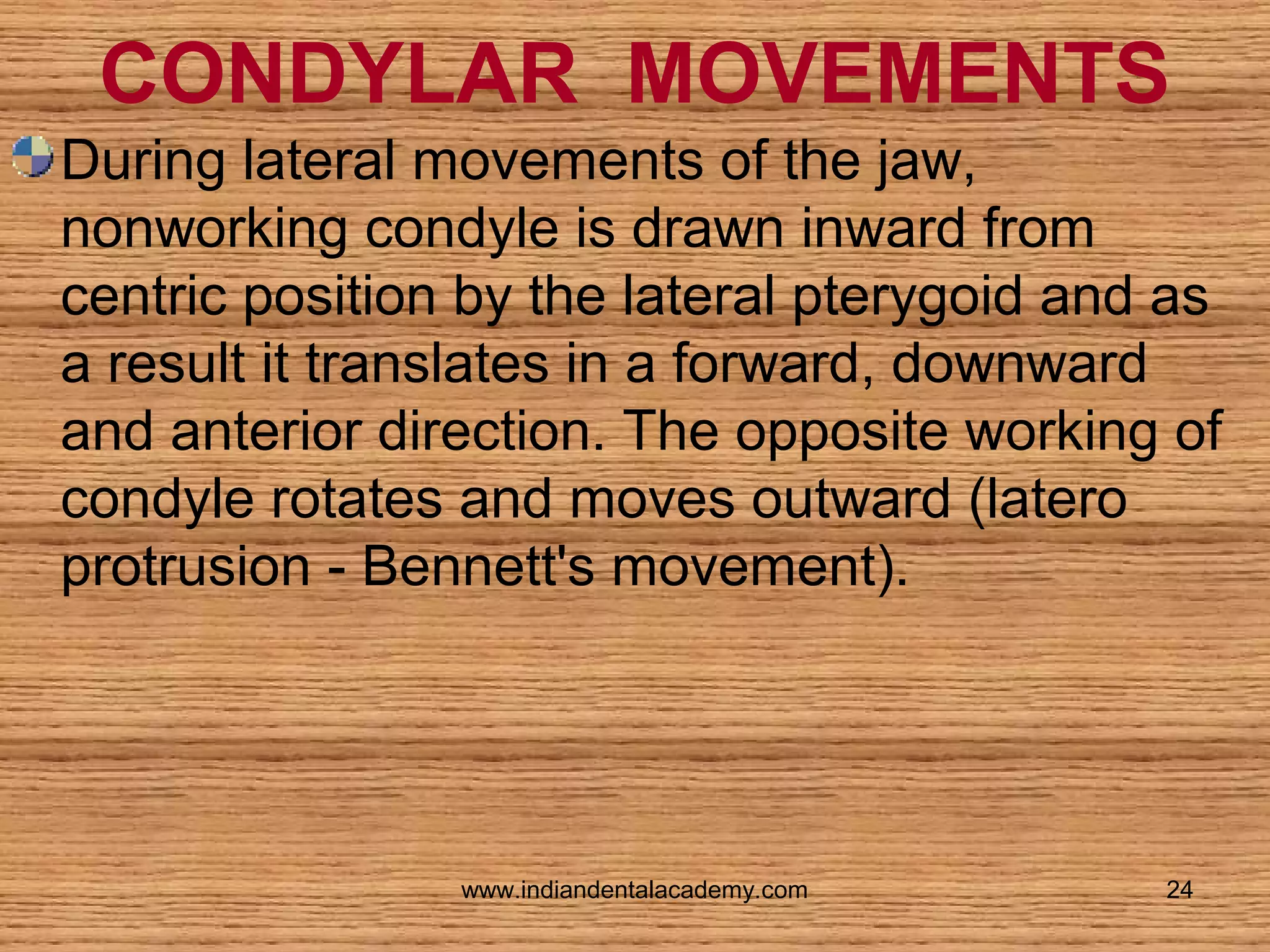CONDYLAR MOVEMENTS
During lateral movements of the jaw,
nonworking condyle is drawn inward from
centric position by the lateral pterygoid and as
a result it translates in a forward, downward
and anterior direction. The opposite working of
condyle rotates and moves outward (latero
protrusion - Bennett's movement).

www.indiandentalacademy.com

24

 