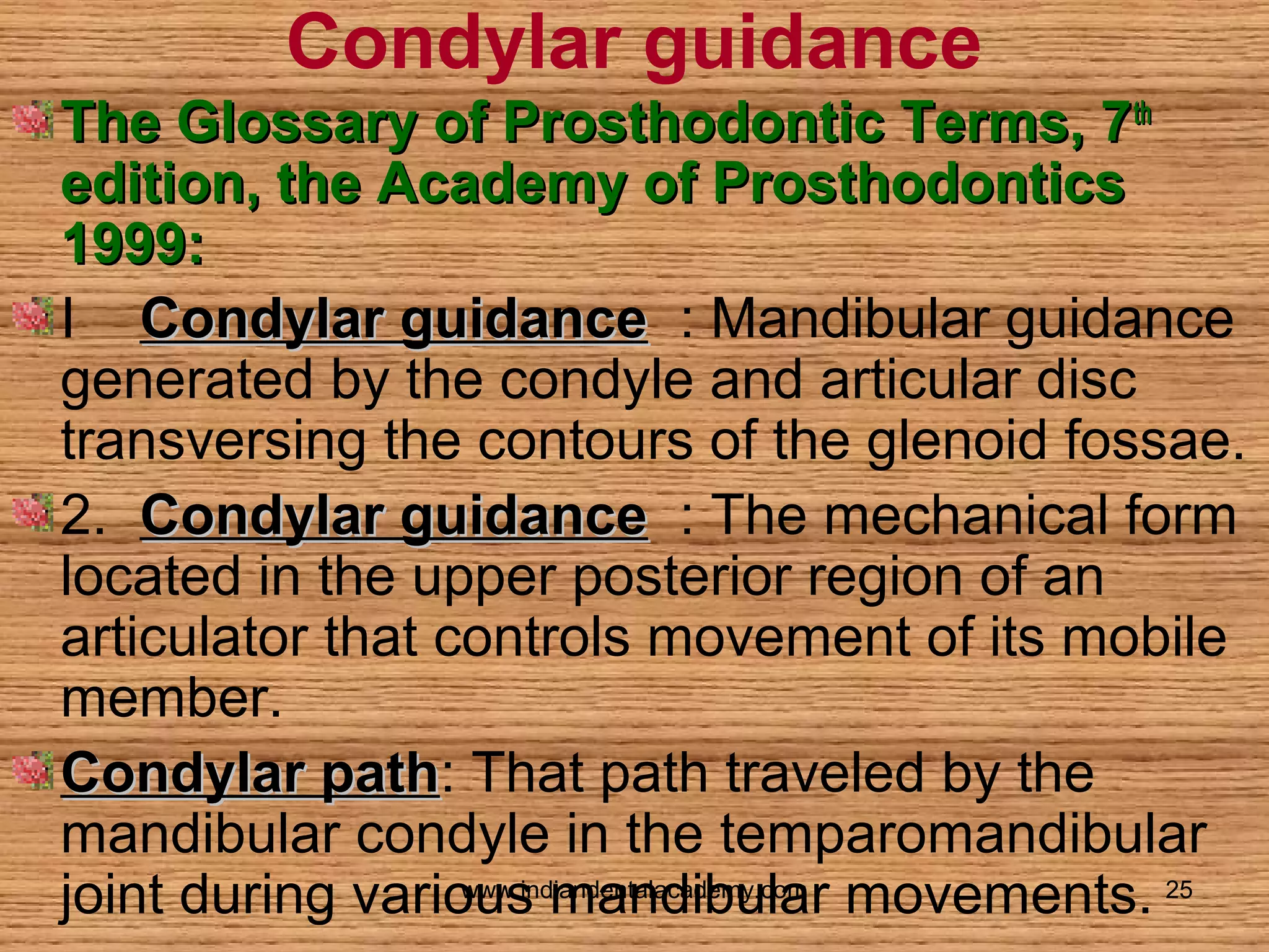 Condylar guidance
The Glossary of Prosthodontic Terms, 7 th
edition, the Academy of Prosthodontics
1999:
I Condylar guidance : Mandibular guidance
generated by the condyle and articular disc
transversing the contours of the glenoid fossae.
2. Condylar guidance : The mechanical form
located in the upper posterior region of an
articulator that controls movement of its mobile
member.
Condylar path: That path traveled by the
path
mandibular condyle in the temparomandibular
www.indiandentalacademy.com
joint during various mandibular movements. 25

 