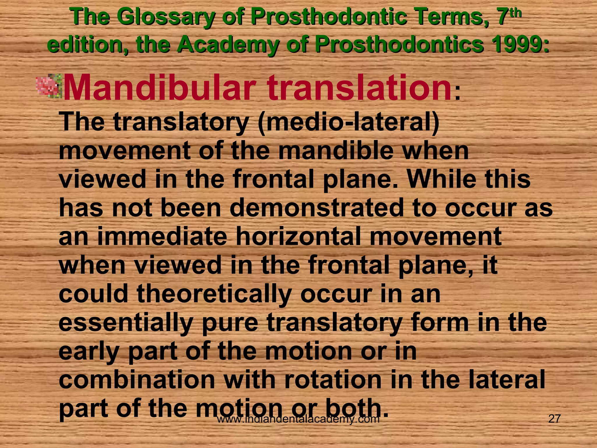The Glossary of Prosthodontic Terms, 7th
edition, the Academy of Prosthodontics 1999:

Mandibular translation:

The translatory (medio-lateral)
movement of the mandible when
viewed in the frontal plane. While this
has not been demonstrated to occur as
an immediate horizontal movement
when viewed in the frontal plane, it
could theoretically occur in an
essentially pure translatory form in the
early part of the motion or in
combination with rotation in the lateral
part of the motion or both.
www.indiandentalacademy.com
27

 