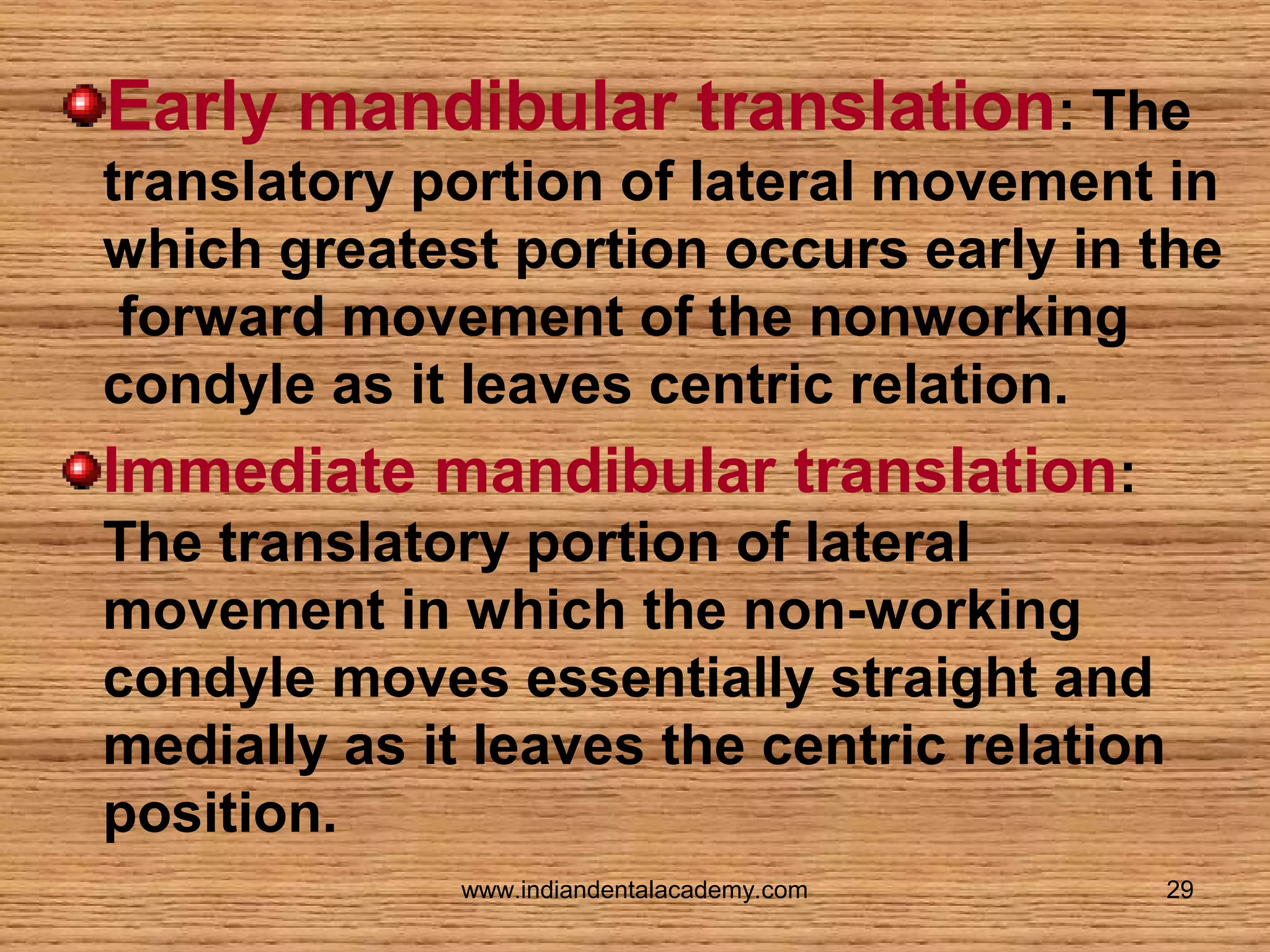 Early mandibular translation: The
translatory portion of lateral movement in
which greatest portion occurs early in the
forward movement of the nonworking
condyle as it leaves centric relation.

Immediate mandibular translation:
The translatory portion of lateral
movement in which the non-working
condyle moves essentially straight and
medially as it leaves the centric relation
position.
www.indiandentalacademy.com

29

 