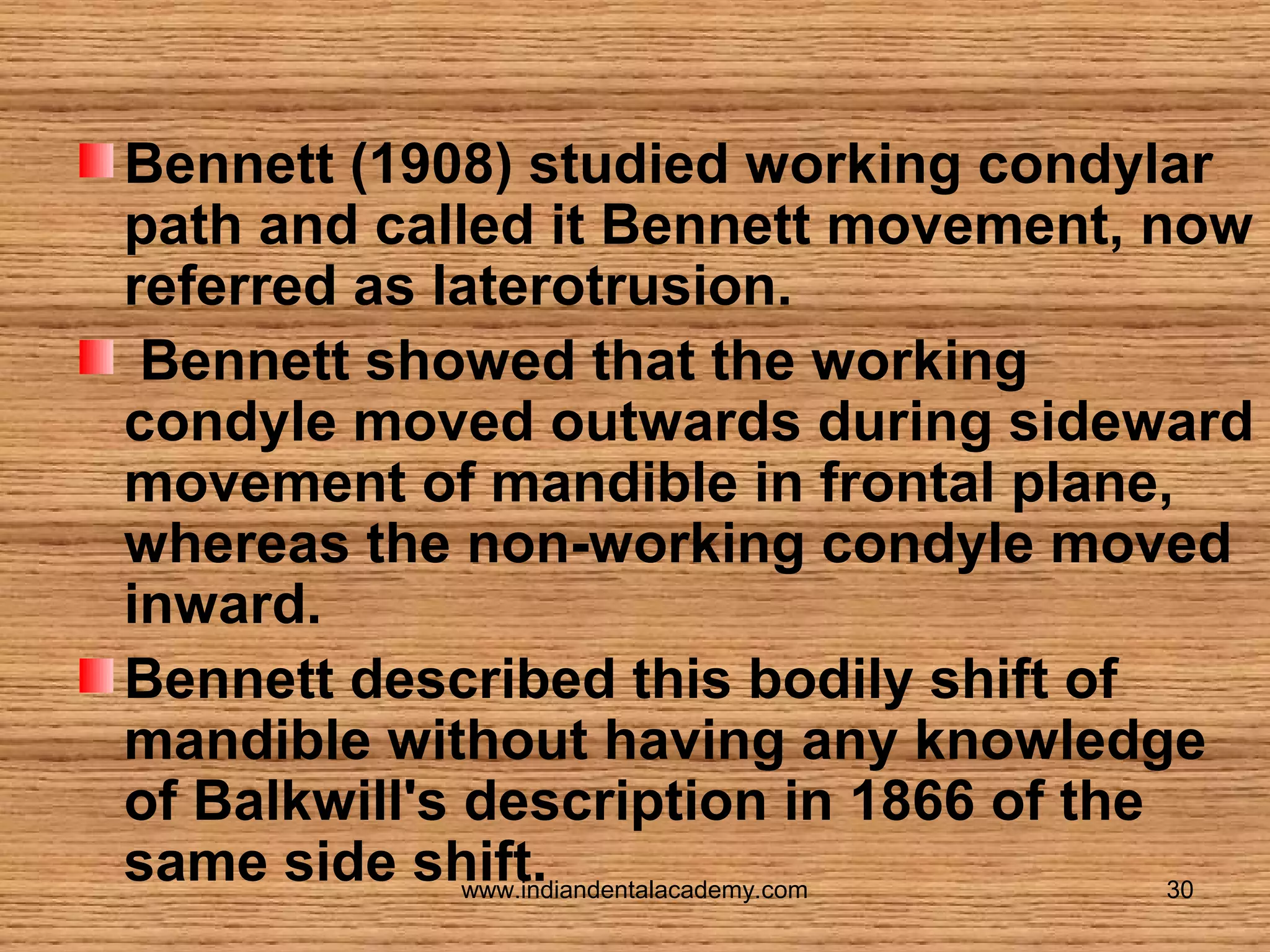 Bennett (1908) studied working condylar
path and called it Bennett movement, now
referred as laterotrusion.
Bennett showed that the working
condyle moved outwards during sideward
movement of mandible in frontal plane,
whereas the non-working condyle moved
inward.
Bennett described this bodily shift of
mandible without having any knowledge
of Balkwill's description in 1866 of the
same side shift.
www.indiandentalacademy.com
30

 