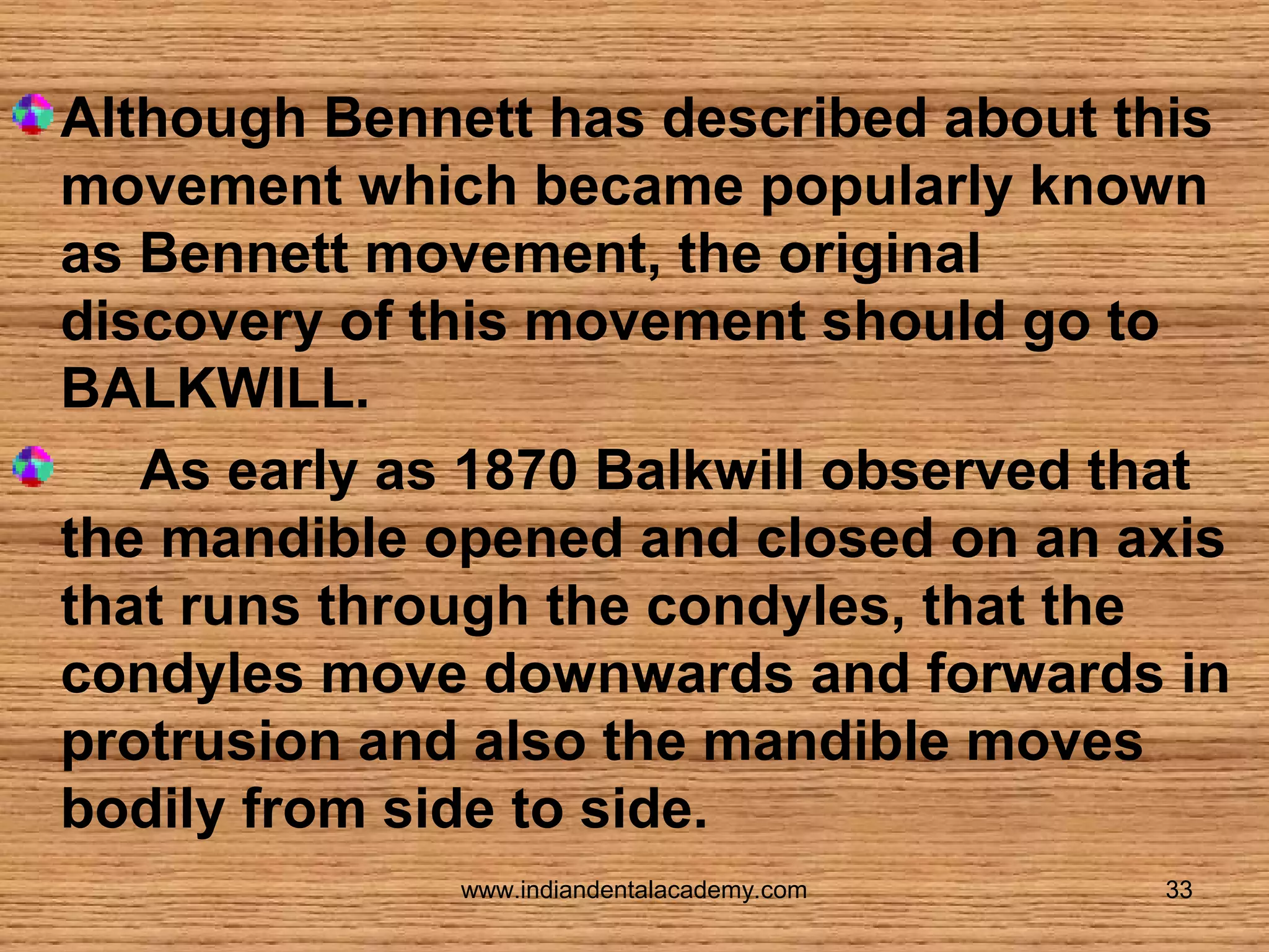 Although Bennett has described about this
movement which became popularly known
as Bennett movement, the original
discovery of this movement should go to
BALKWILL.
As early as 1870 Balkwill observed that
the mandible opened and closed on an axis
that runs through the condyles, that the
condyles move downwards and forwards in
protrusion and also the mandible moves
bodily from side to side.
www.indiandentalacademy.com

33

 