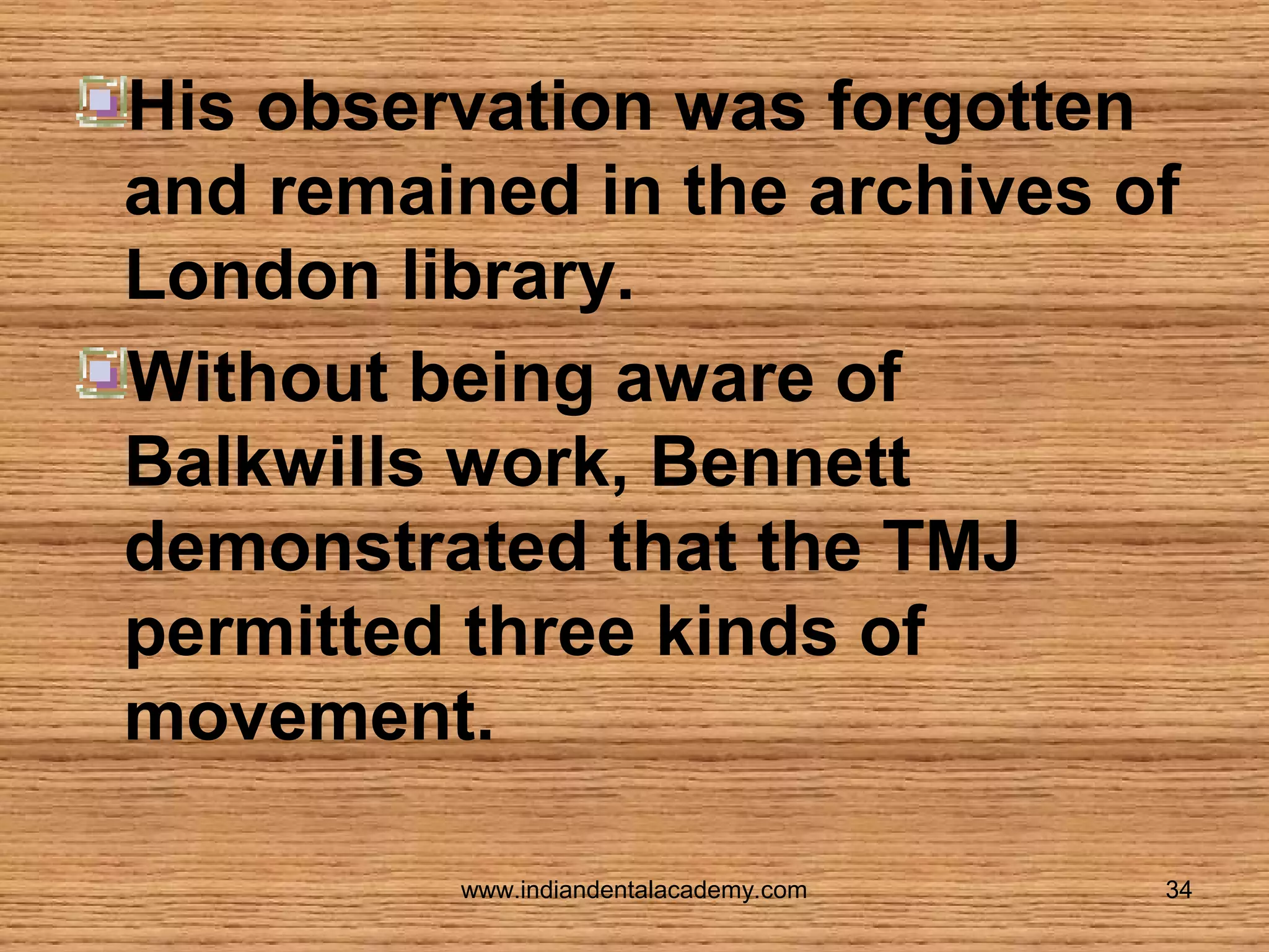 His observation was forgotten
and remained in the archives of
London library.
Without being aware of
Balkwills work, Bennett
demonstrated that the TMJ
permitted three kinds of
movement.
www.indiandentalacademy.com

34

 