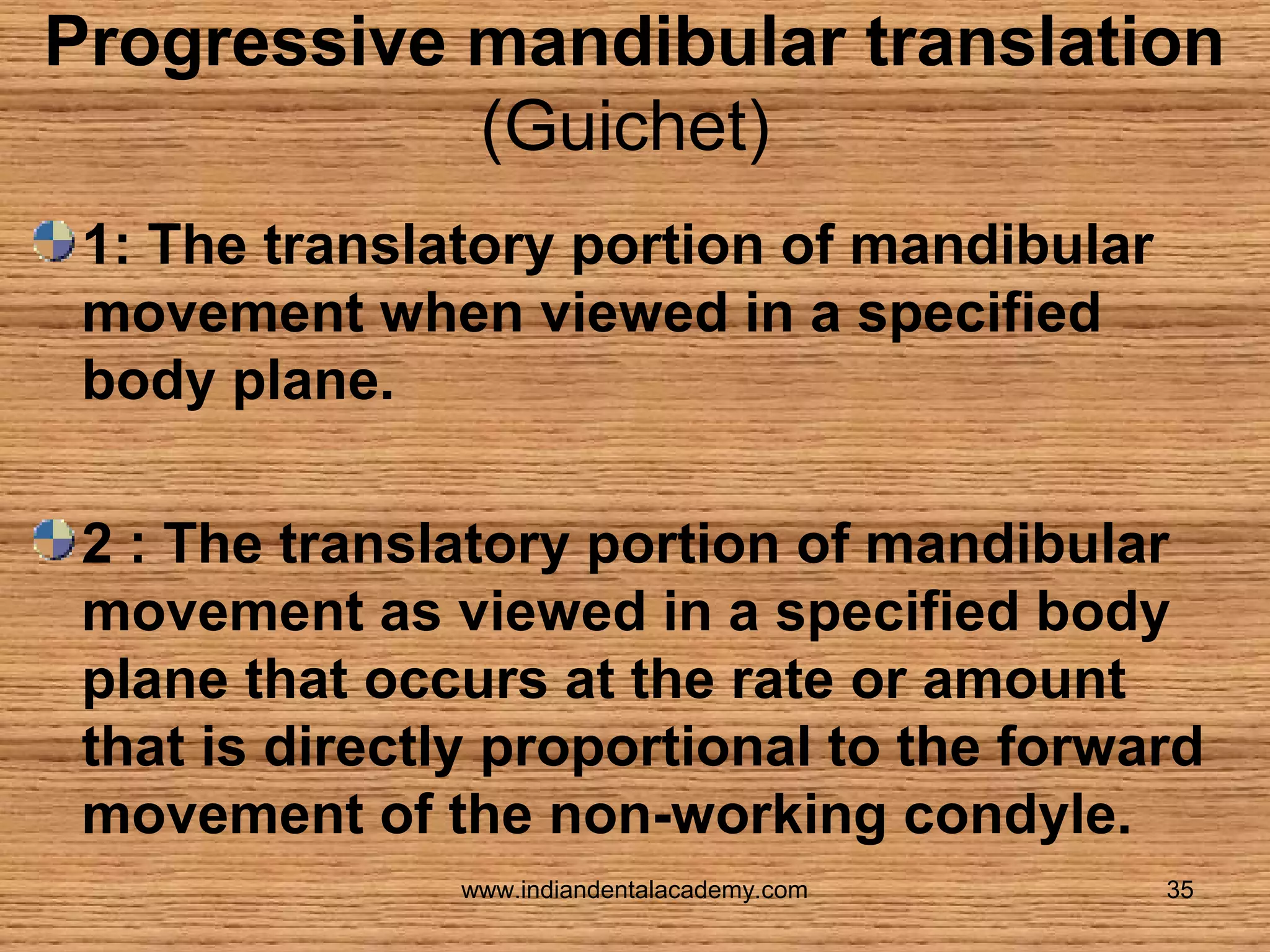Progressive mandibular translation
(Guichet)
1: The translatory portion of mandibular
movement when viewed in a specified
body plane.
2 : The translatory portion of mandibular
movement as viewed in a specified body
plane that occurs at the rate or amount
that is directly proportional to the forward
movement of the non-working condyle.
www.indiandentalacademy.com

35

 