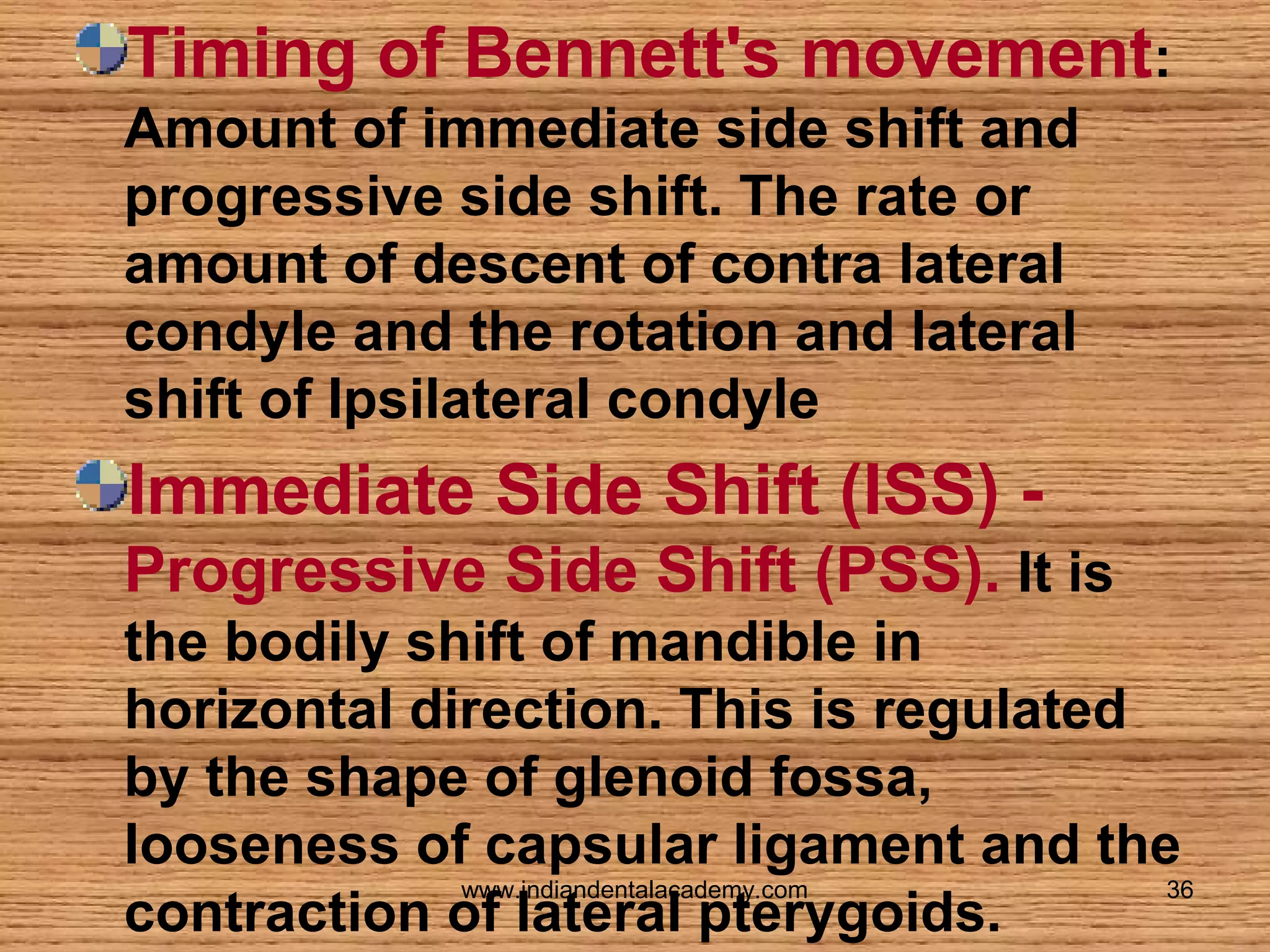 Timing of Bennett's movement:
Amount of immediate side shift and
progressive side shift. The rate or
amount of descent of contra lateral
condyle and the rotation and lateral
shift of Ipsilateral condyle

Immediate Side Shift (ISS) Progressive Side Shift (PSS). It is
the bodily shift of mandible in
horizontal direction. This is regulated
by the shape of glenoid fossa,
looseness of capsular ligament and the
www.indiandentalacademy.com
36
contraction of lateral pterygoids.

 