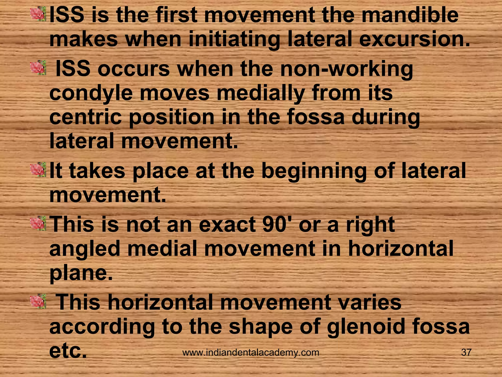 ISS is the first movement the mandible
makes when initiating lateral excursion.
ISS occurs when the non-working
condyle moves medially from its
centric position in the fossa during
lateral movement.
It takes place at the beginning of lateral
movement.
This is not an exact 90' or a right
angled medial movement in horizontal
plane.
This horizontal movement varies
according to the shape of glenoid fossa
www.indiandentalacademy.com
37
etc.

 
