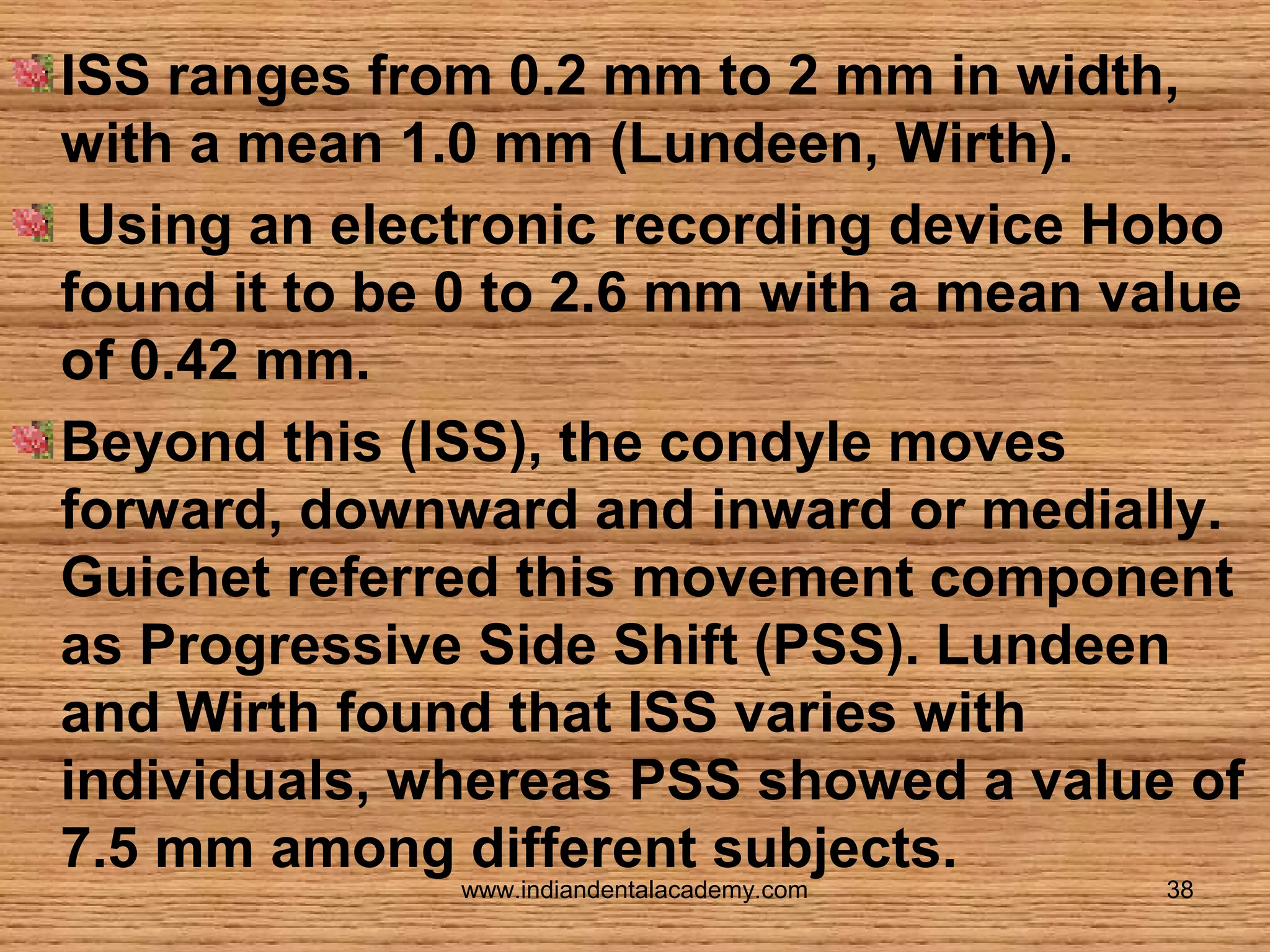 ISS ranges from 0.2 mm to 2 mm in width,
with a mean 1.0 mm (Lundeen, Wirth).
Using an electronic recording device Hobo
found it to be 0 to 2.6 mm with a mean value
of 0.42 mm.
Beyond this (ISS), the condyle moves
forward, downward and inward or medially.
Guichet referred this movement component
as Progressive Side Shift (PSS). Lundeen
and Wirth found that ISS varies with
individuals, whereas PSS showed a value of
7.5 mm among different subjects.
www.indiandentalacademy.com

38

 