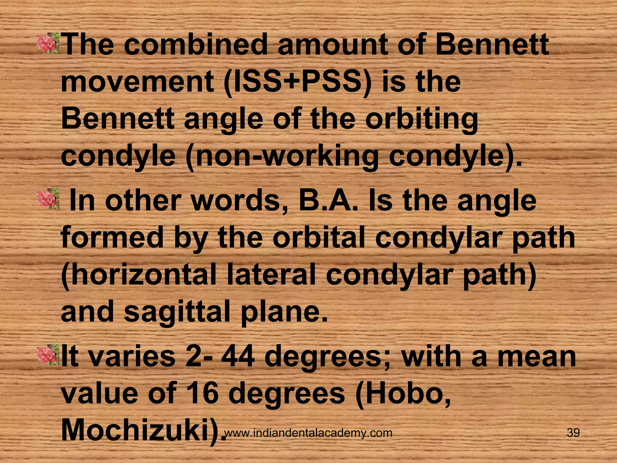 The combined amount of Bennett
movement (ISS+PSS) is the
Bennett angle of the orbiting
condyle (non-working condyle).
In other words, B.A. Is the angle
formed by the orbital condylar path
(horizontal lateral condylar path)
and sagittal plane.
It varies 2- 44 degrees; with a mean
value of 16 degrees (Hobo,
Mochizuki).
www.indiandentalacademy.com

39

 