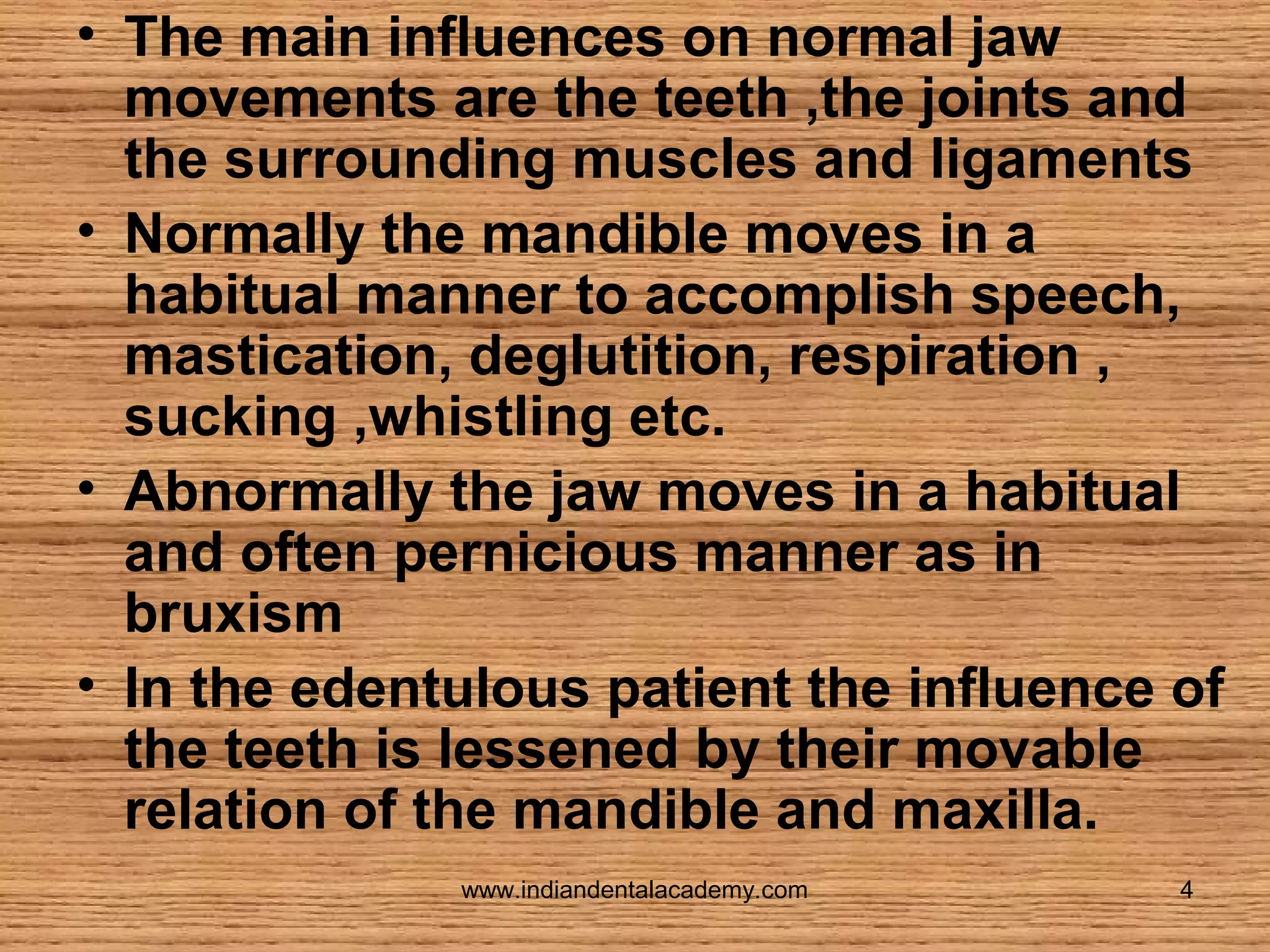 • The main influences on normal jaw
movements are the teeth ,the joints and
the surrounding muscles and ligaments
• Normally the mandible moves in a
habitual manner to accomplish speech,
mastication, deglutition, respiration ,
sucking ,whistling etc.
• Abnormally the jaw moves in a habitual
and often pernicious manner as in
bruxism
• In the edentulous patient the influence of
the teeth is lessened by their movable
relation of the mandible and maxilla.
www.indiandentalacademy.com

4

 