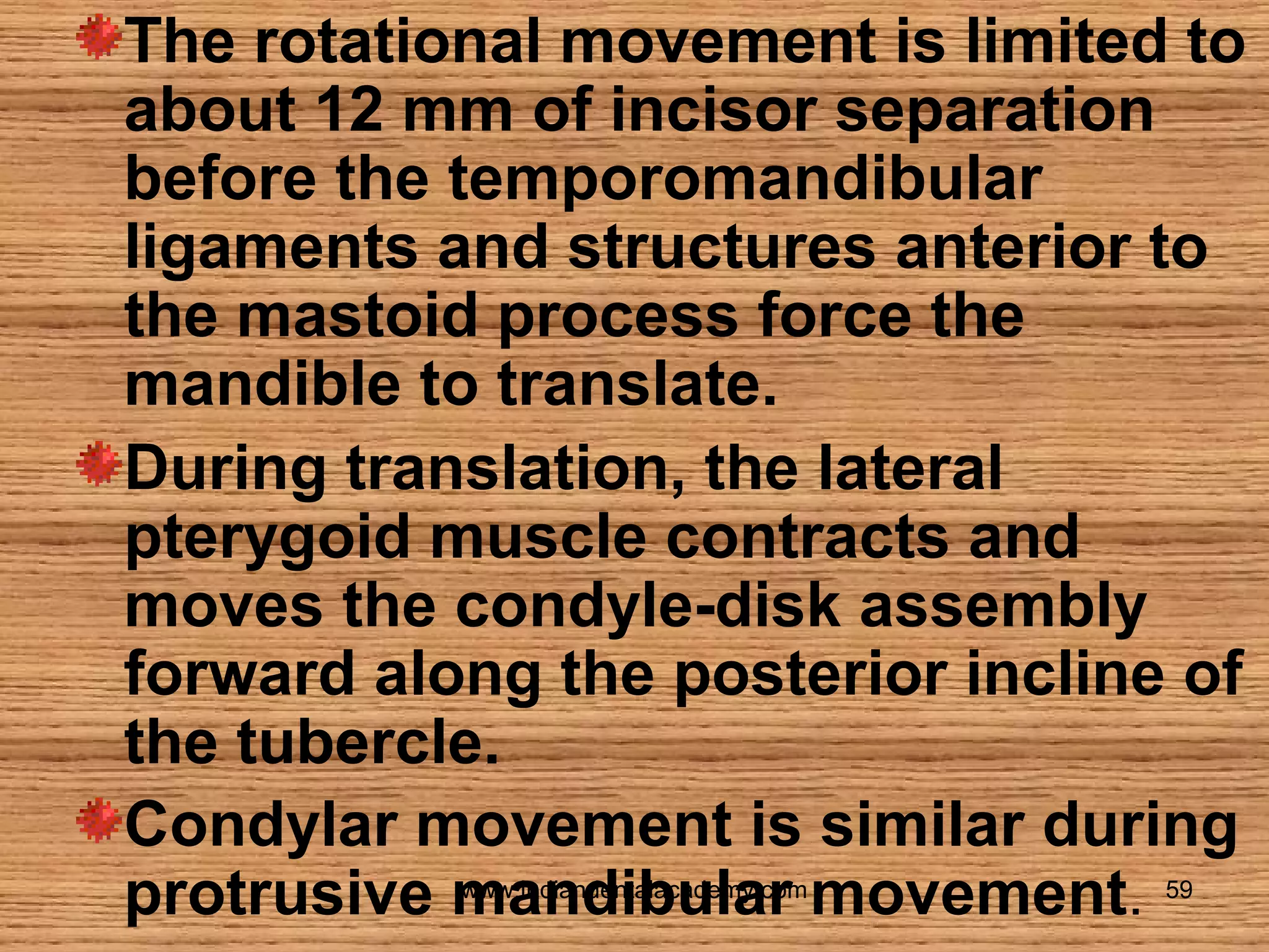 The rotational movement is limited to
about 12 mm of incisor separation
before the temporomandibular
ligaments and structures anterior to
the mastoid process force the
mandible to translate.
During translation, the lateral
pterygoid muscle contracts and
moves the condyle-disk assembly
forward along the posterior incline of
the tubercle.
Condylar movement is similar during
protrusive mandibular movement.
www.indiandentalacademy.com

59

 
