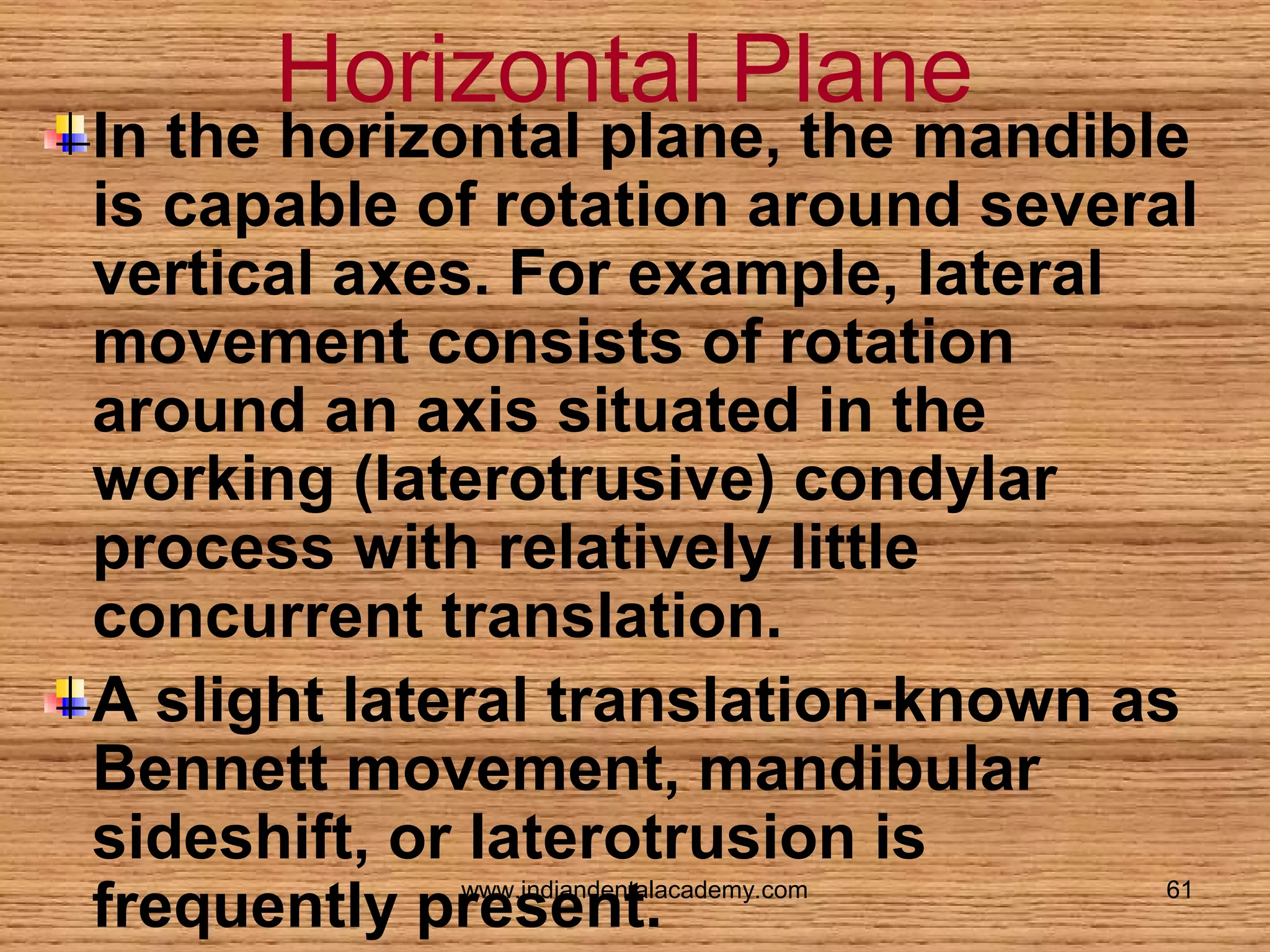 Horizontal Plane

In the horizontal plane, the mandible
is capable of rotation around several
vertical axes. For example, lateral
movement consists of rotation
around an axis situated in the
working (laterotrusive) condylar
process with relatively little
concurrent translation.
A slight lateral translation-known as
Bennett movement, mandibular
sideshift, or laterotrusion is
frequently present.
www.indiandentalacademy.com

61

 