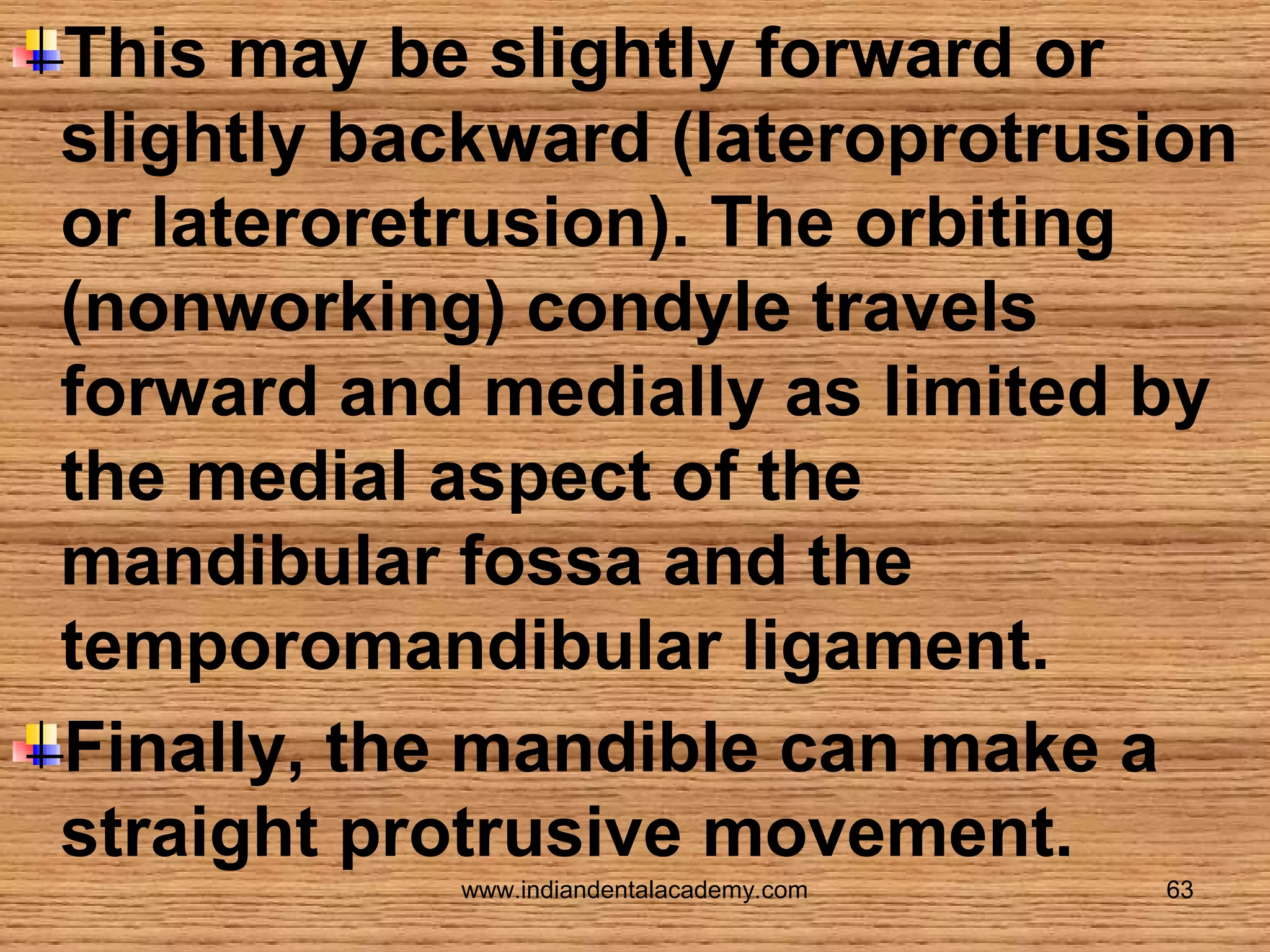 This may be slightly forward or
slightly backward (lateroprotrusion
or lateroretrusion). The orbiting
(nonworking) condyle travels
forward and medially as limited by
the medial aspect of the
mandibular fossa and the
temporomandibular ligament.
Finally, the mandible can make a
straight protrusive movement.
www.indiandentalacademy.com

63

 