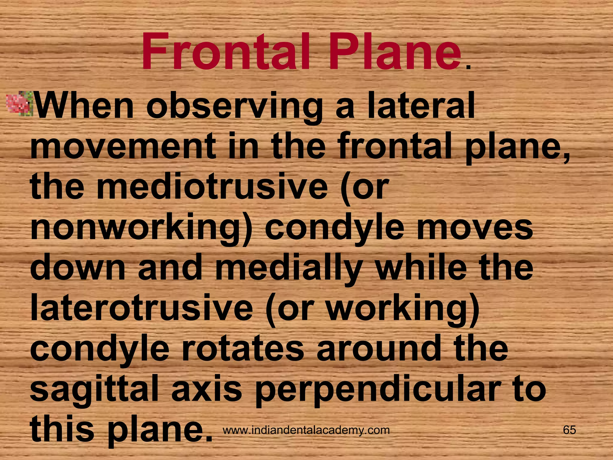 Frontal Plane.
When observing a lateral
movement in the frontal plane,
the mediotrusive (or
nonworking) condyle moves
down and medially while the
laterotrusive (or working)
condyle rotates around the
sagittal axis perpendicular to
this plane.
www.indiandentalacademy.com

65

 