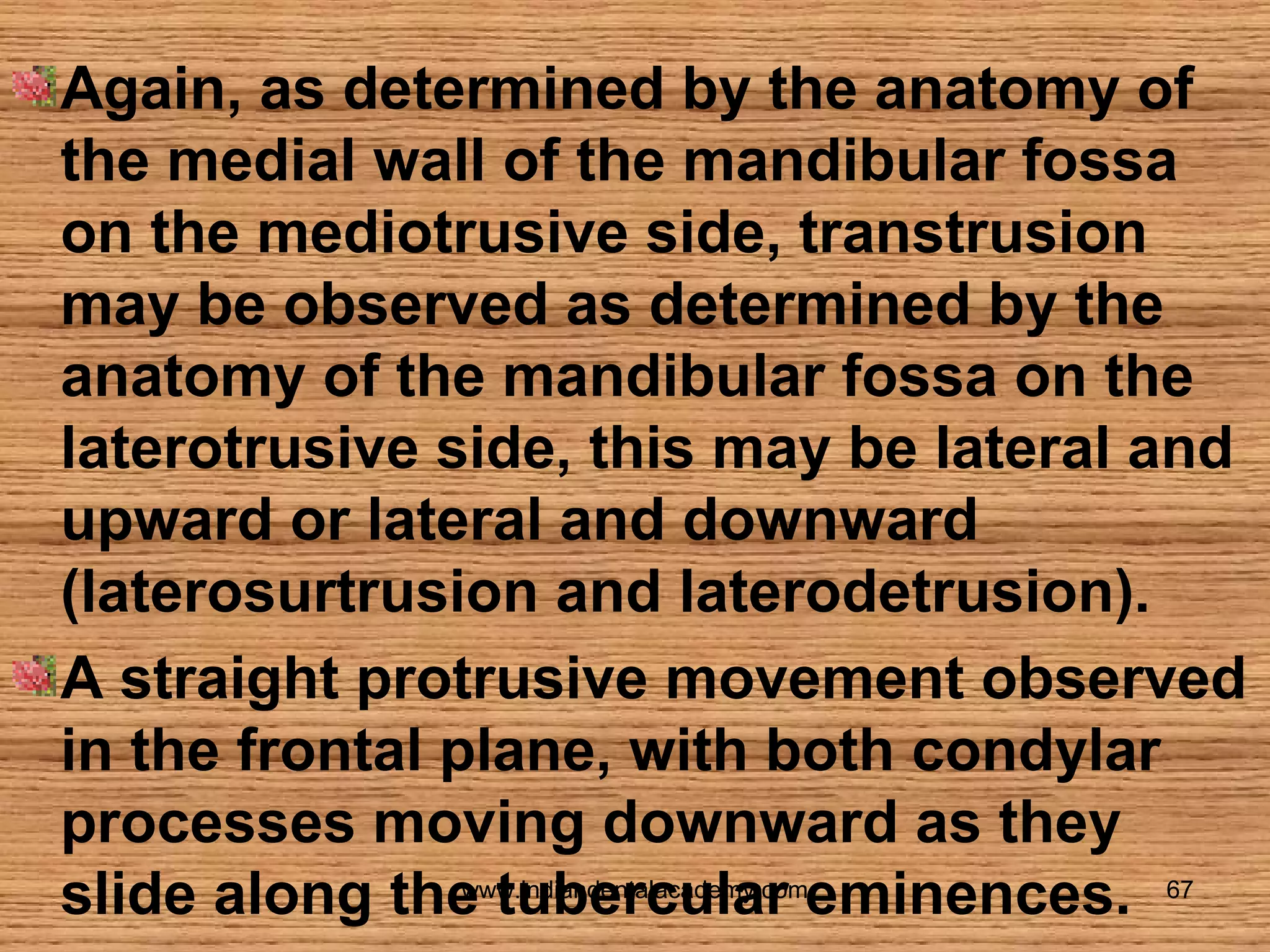 Again, as determined by the anatomy of
the medial wall of the mandibular fossa
on the mediotrusive side, transtrusion
may be observed as determined by the
anatomy of the mandibular fossa on the
laterotrusive side, this may be lateral and
upward or lateral and downward
(laterosurtrusion and laterodetrusion).
A straight protrusive movement observed
in the frontal plane, with both condylar
processes moving downward as they
www.indiandentalacademy.com
slide along the tubercular eminences. 67

 