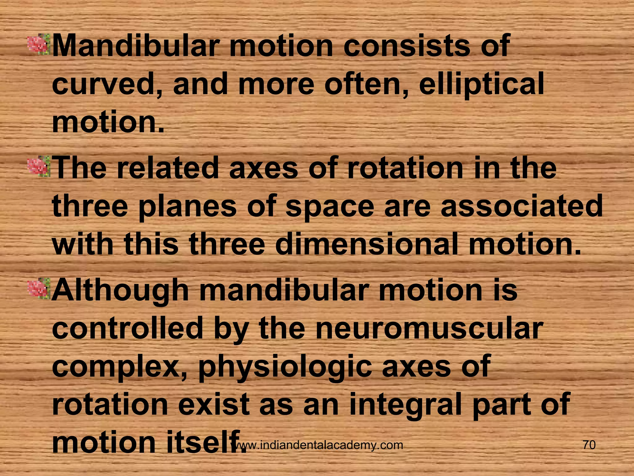 Mandibular motion consists of
curved, and more often, elliptical
motion.
The related axes of rotation in the
three planes of space are associated
with this three dimensional motion.
Although mandibular motion is
controlled by the neuromuscular
complex, physiologic axes of
rotation exist as an integral part of
motion itself.
www.indiandentalacademy.com

70

 
