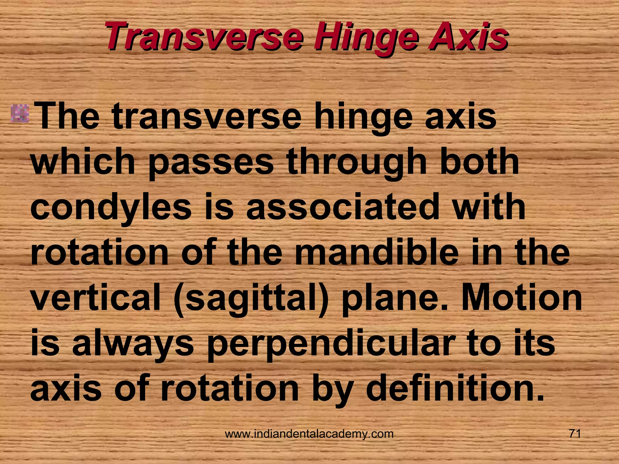 Transverse Hinge Axis
The transverse hinge axis
which passes through both
condyles is associated with
rotation of the mandible in the
vertical (sagittal) plane. Motion
is always perpendicular to its
axis of rotation by definition.
www.indiandentalacademy.com

71

 