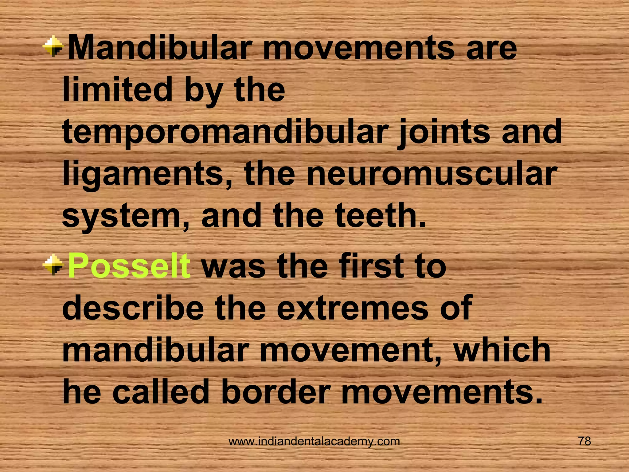 Mandibular movements are
limited by the
temporomandibular joints and
ligaments, the neuromuscular
system, and the teeth.
Posselt was the first to
describe the extremes of
mandibular movement, which
he called border movements.
www.indiandentalacademy.com

78

 