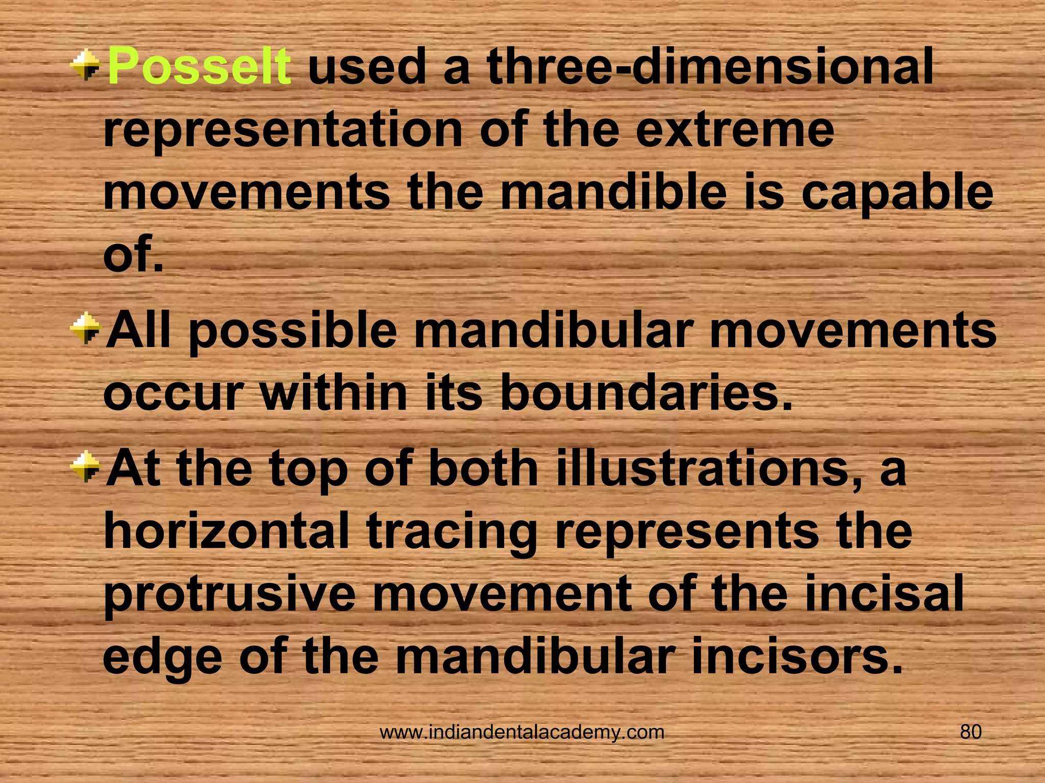 Posselt used a three-dimensional
representation of the extreme
movements the mandible is capable
of.
All possible mandibular movements
occur within its boundaries.
At the top of both illustrations, a
horizontal tracing represents the
protrusive movement of the incisal
edge of the mandibular incisors.
www.indiandentalacademy.com

80

 