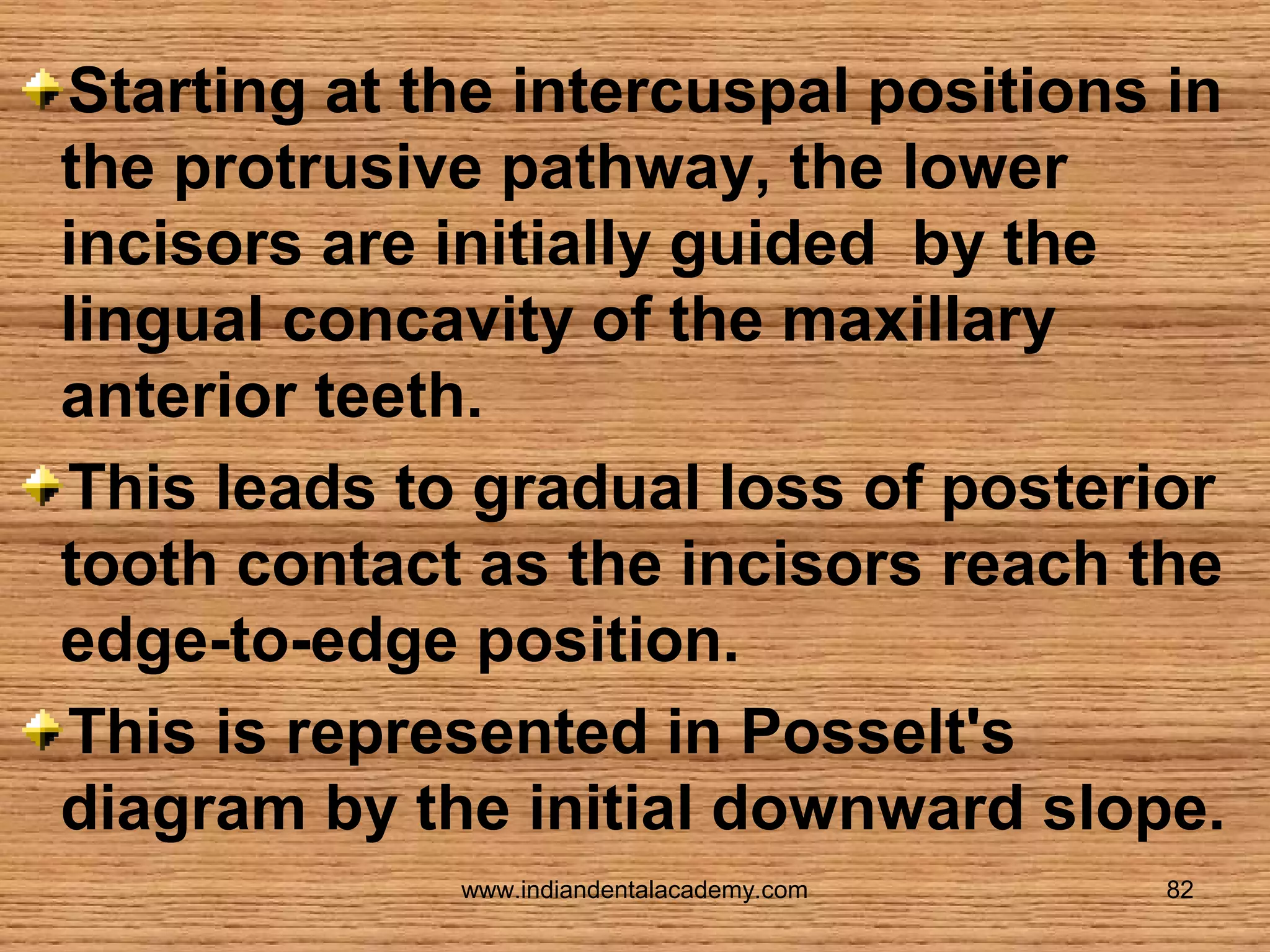 Starting at the intercuspal positions in
the protrusive pathway, the lower
incisors are initially guided by the
lingual concavity of the maxillary
anterior teeth.
This leads to gradual loss of posterior
tooth contact as the incisors reach the
edge-to-edge position.
This is represented in Posselt's
diagram by the initial downward slope.
www.indiandentalacademy.com

82

 