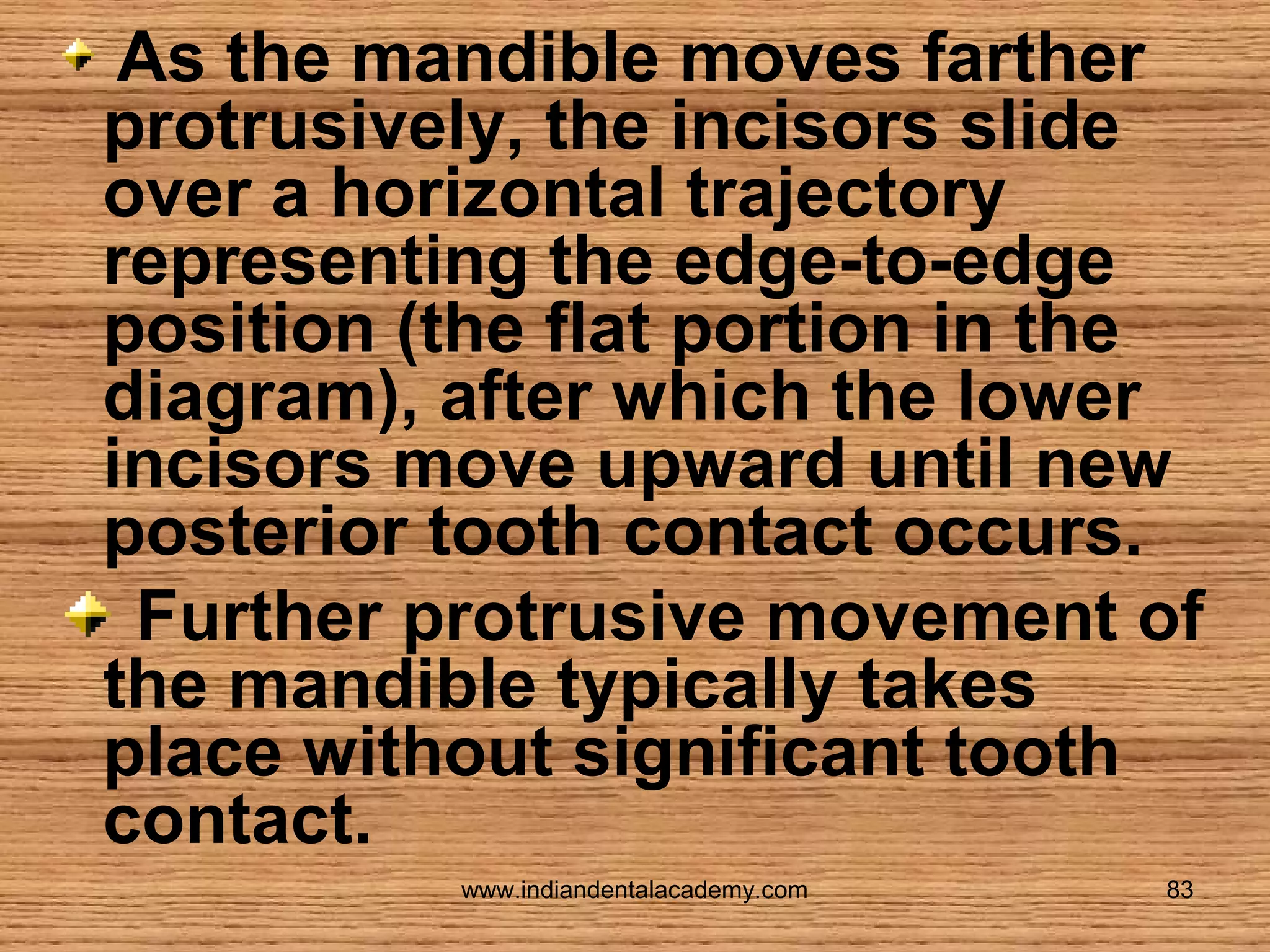 As the mandible moves farther
protrusively, the incisors slide
over a horizontal trajectory
representing the edge-to-edge
position (the flat portion in the
diagram), after which the lower
incisors move upward until new
posterior tooth contact occurs.
Further protrusive movement of
the mandible typically takes
place without significant tooth
contact.
www.indiandentalacademy.com

83

 