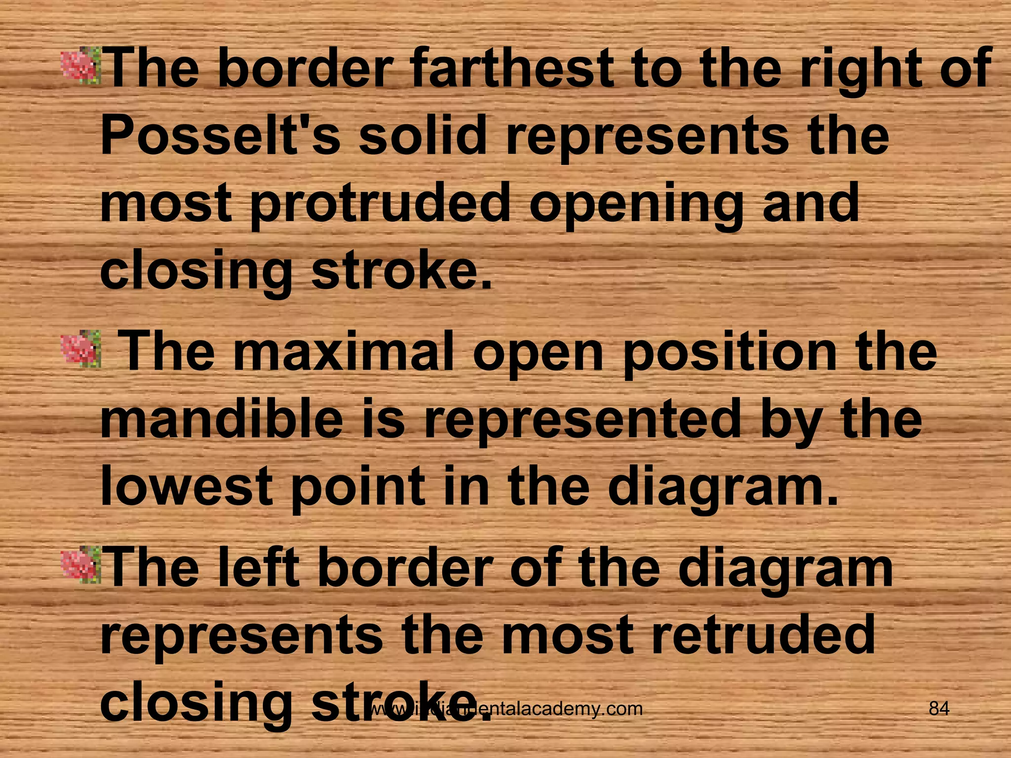 The border farthest to the right of
Posselt's solid represents the
most protruded opening and
closing stroke.
The maximal open position the
mandible is represented by the
lowest point in the diagram.
The left border of the diagram
represents the most retruded
closing stroke.
www.indiandentalacademy.com

84

 
