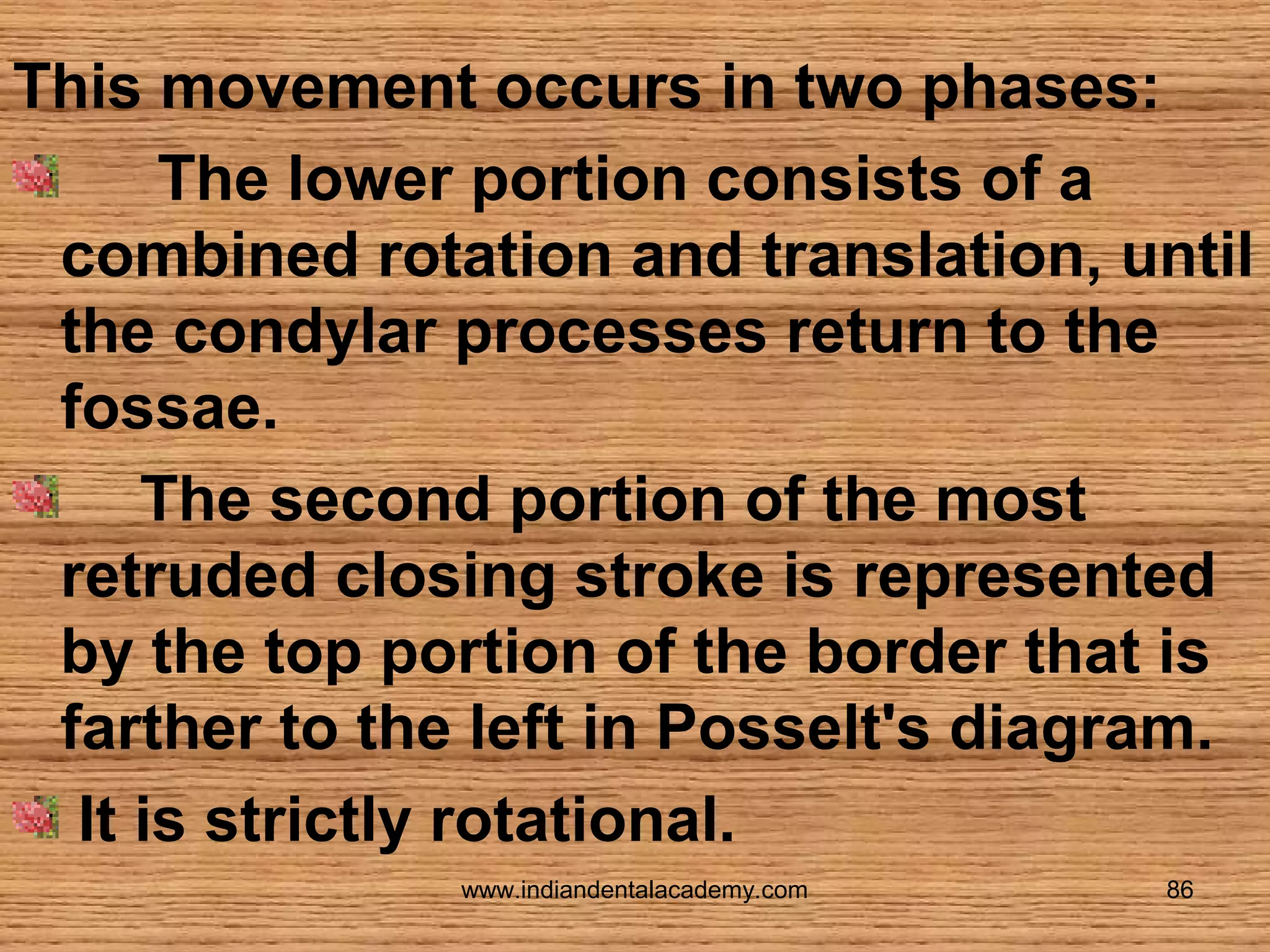 This movement occurs in two phases:
The lower portion consists of a
combined rotation and translation, until
the condylar processes return to the
fossae.
The second portion of the most
retruded closing stroke is represented
by the top portion of the border that is
farther to the left in Posselt's diagram.
It is strictly rotational.
www.indiandentalacademy.com

86

 