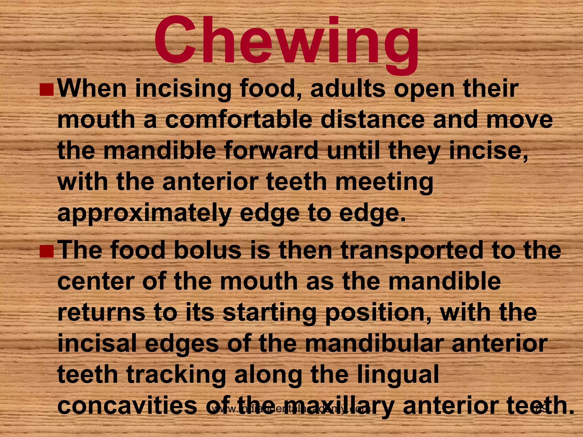 Chewing

When incising food, adults open their
mouth a comfortable distance and move
the mandible forward until they incise,
with the anterior teeth meeting
approximately edge to edge.
The food bolus is then transported to the
center of the mouth as the mandible
returns to its starting position, with the
incisal edges of the mandibular anterior
teeth tracking along the lingual
www.indiandentalacademy.com
89
concavities of the maxillary anterior teeth.

 