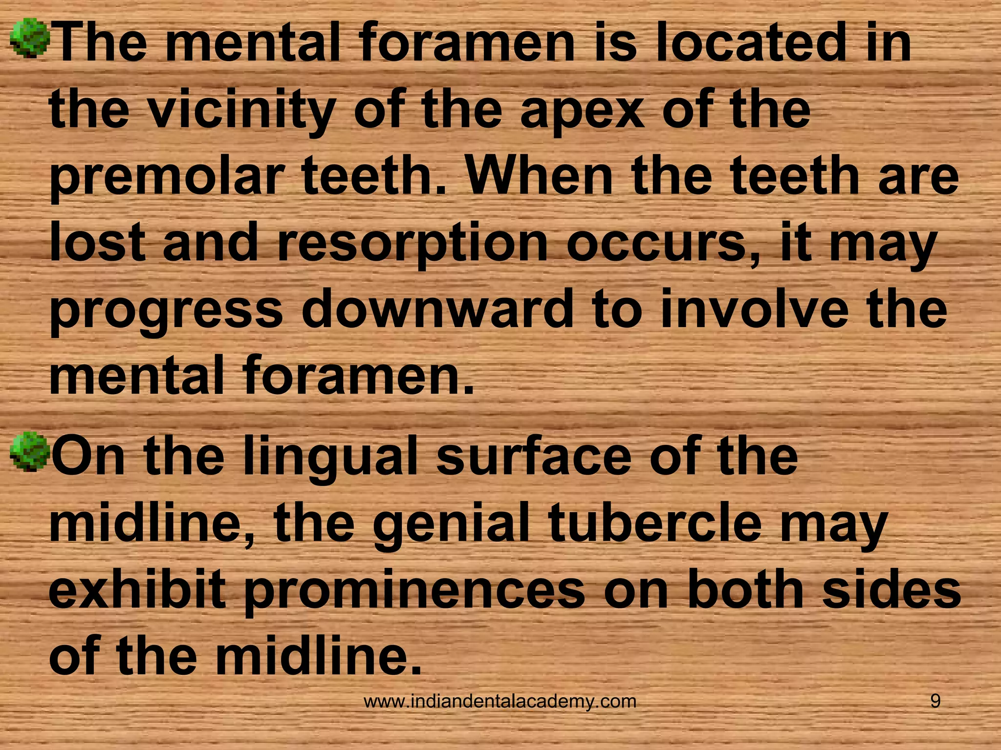 The mental foramen is located in
the vicinity of the apex of the
premolar teeth. When the teeth are
lost and resorption occurs, it may
progress downward to involve the
mental foramen.
On the lingual surface of the
midline, the genial tubercle may
exhibit prominences on both sides
of the midline.
www.indiandentalacademy.com

9

 