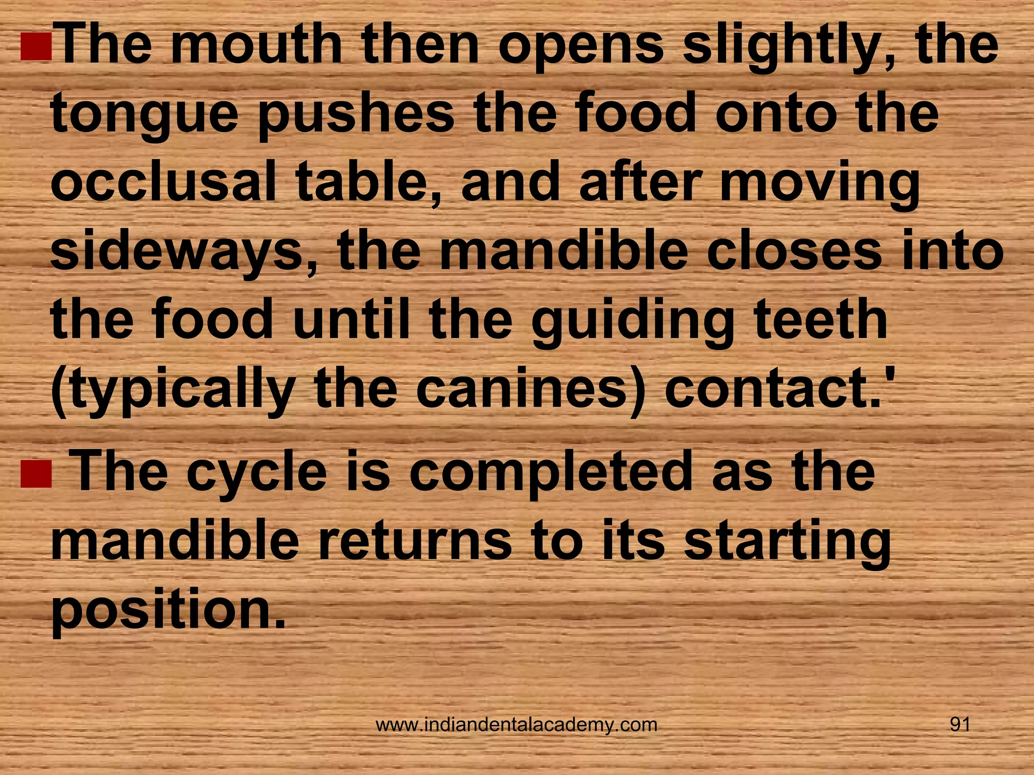 The mouth then opens slightly, the
tongue pushes the food onto the
occlusal table, and after moving
sideways, the mandible closes into
the food until the guiding teeth
(typically the canines) contact.'
The cycle is completed as the
mandible returns to its starting
position.
www.indiandentalacademy.com

91

 