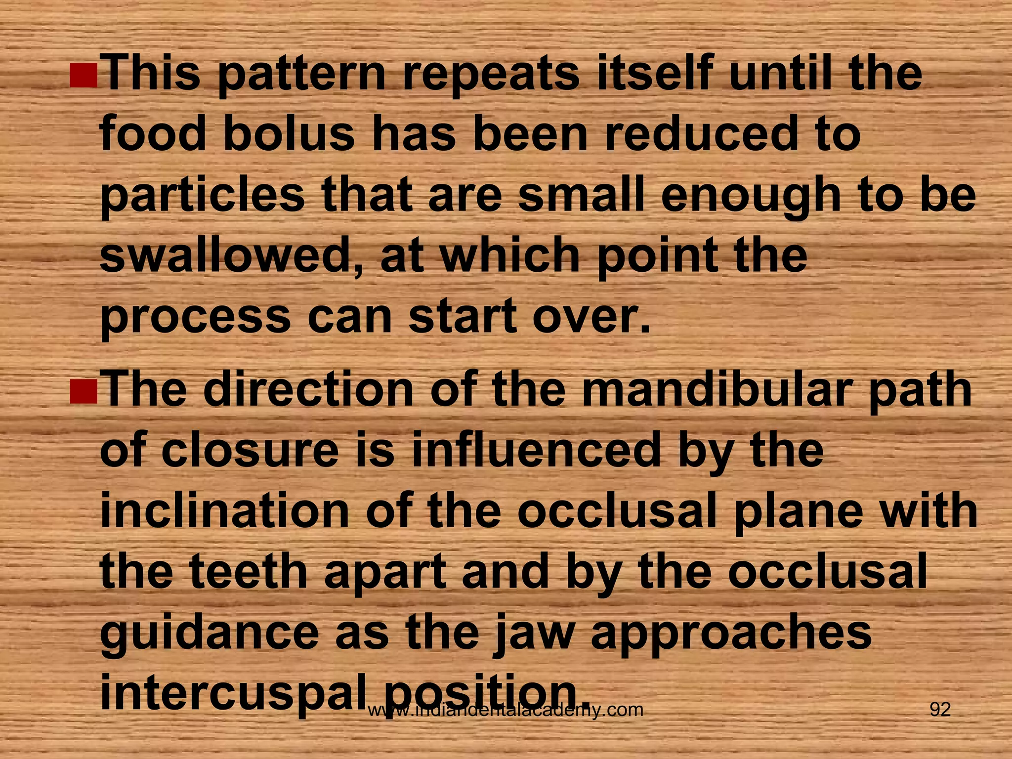 This pattern repeats itself until the
food bolus has been reduced to
particles that are small enough to be
swallowed, at which point the
process can start over.
The direction of the mandibular path
of closure is influenced by the
inclination of the occlusal plane with
the teeth apart and by the occlusal
guidance as the jaw approaches
intercuspal position.
www.indiandentalacademy.com

92

 