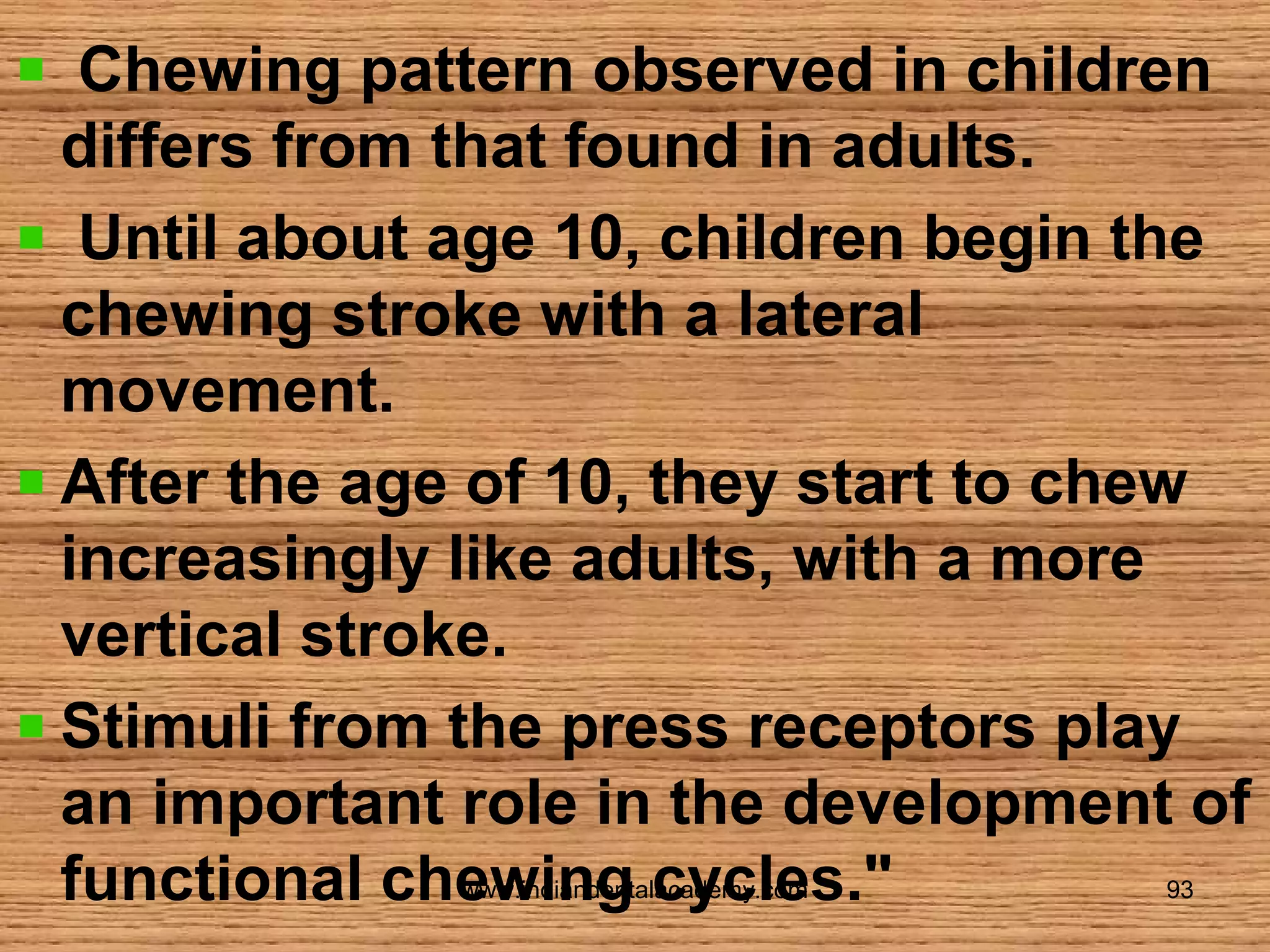 Chewing pattern observed in children
differs from that found in adults.
Until about age 10, children begin the
chewing stroke with a lateral
movement.
After the age of 10, they start to chew
increasingly like adults, with a more
vertical stroke.
Stimuli from the press receptors play
an important role in the development of
functional chewing cycles."
www.indiandentalacademy.com

93

 