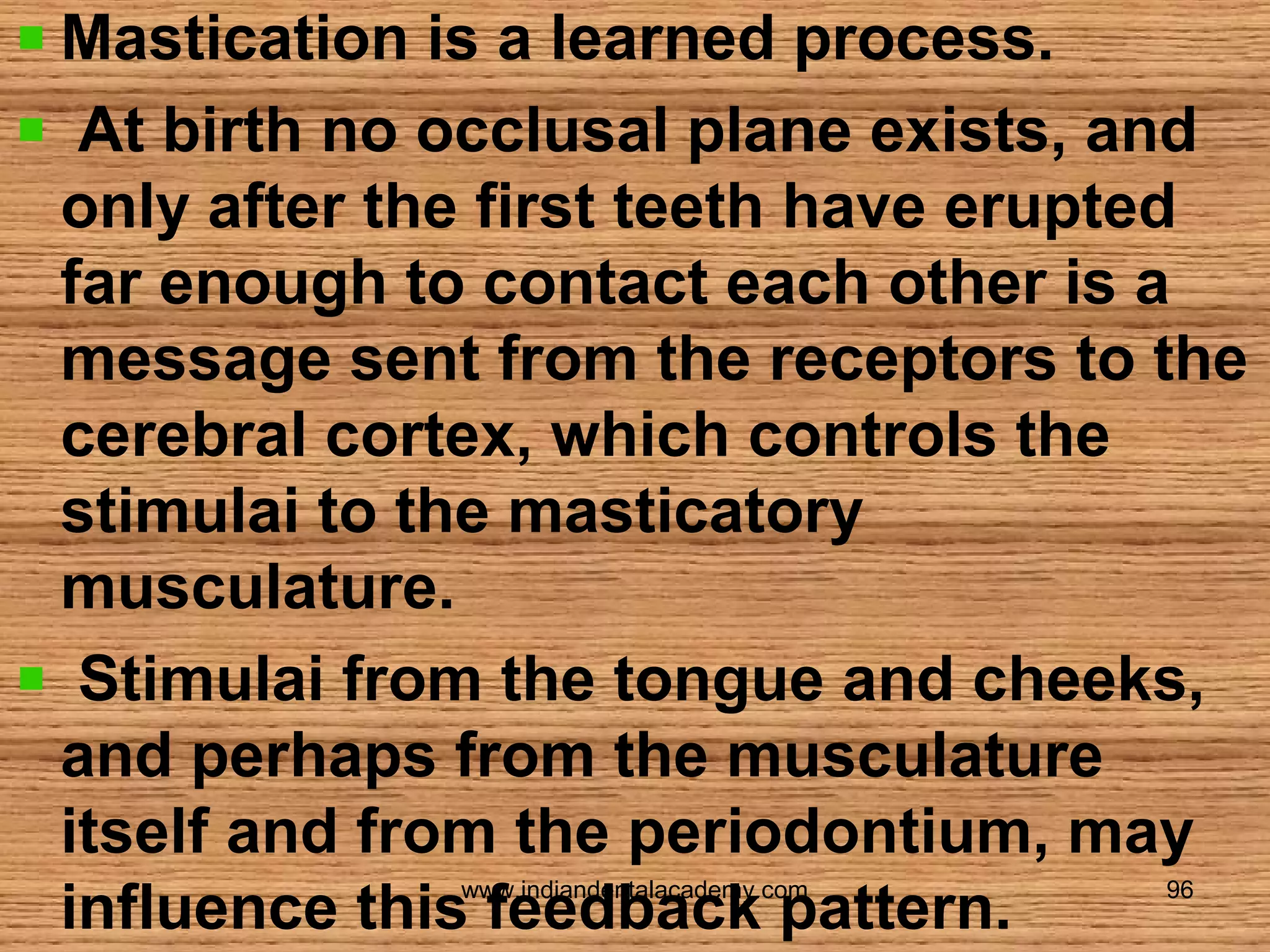 Mastication is a learned process.
At birth no occlusal plane exists, and
only after the first teeth have erupted
far enough to contact each other is a
message sent from the receptors to the
cerebral cortex, which controls the
stimulai to the masticatory
musculature.
Stimulai from the tongue and cheeks,
and perhaps from the musculature
itself and from the periodontium, may
influence this feedback pattern.
www.indiandentalacademy.com

96

 